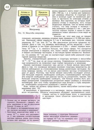 Микромир
Рис. 10. Масштабы микромира
волны видимого света лежит в диапазоне
300-700 нм , т. е. в тысячи раз превосхо­
дит размеры объектов . О структуре ато­
мов и молекул судят по косвенным дан­
ным, в частности по спектрам атомов и
молекул . Все картинки , на которых изоб­
ражены атомы и молекулы , есть плоды
модельных образов . Тем не менее можно
считать , что мир атомов и молекул -
мир размером порядка О , 1 нм - уже дос-
таточно хорошо изучен и каких-то прин­
ципиально новых законов в этом мире не
появится .
Конечно же , этот мир еще не предел
познания; например , размеры атомных ядер примерно в 1О 000 раз мень­
ше . Уменьшив сферу радиусом О , 1 нм в миллиард раз , получим сферу
радиусом 1о-1 7
см , или 1о- 19
м . Мы фактически достигли пределов по­
знания . Дело в том , что размеры мельчайших частиц вещества - элект­
ронов и кварков (о них будет рассказано в § 29) - имеют порядок вели­
чины 1о-16
см , т . е. немного больше , чем наша сфера . Что находится
внутри электронов и кварков , или , иначе говоря , являются ли электроны
и кварки составными частицами , в настоящее время неизвестно . Возмож­
но , что размер 10-17
см уже не соответствует какой -либо реальной струк­
турной единице вещества.
Законы , определяющие движение и структуру материи в масштабах
1о-1 5
-1 о-16
см , еще не ДО конца изучены . Современные эксперименталь­
ные возможности не позволяют еще глубже проникнуть в микромир .
Какими причинами ограничен наш доступ в более мелкие масштабы?
Дело в том , что основным методом изучения структуры микрочастиц яв­
ляется наблюдение за столкновениями между различными частицами. За­
коны природы таковы , что на малых расстояниях частицы отталкиваются
друг от друга. Поэтому , чем более мелкие масштабы исследуют ученые ,
тем большую энергию необходимо сообщить сталкивающимся частицам.
Эта энергия сообщается при разгоне частиц на ускорителях, причем , чем
большую энергию необходимо сообщить , тем больше должны быть раз­
меры ускорителей . Современные ускорители имеют размеры в несколько
километров. Для того чтобы продвинуться еще больше в глубь микроми­
ра , необходимы ускорители размером с земной шар .
Итак, теперь вы должны представлять , каким масштабам соответствует
микромир (рис. 10).
В микромире , в макромире и в мегамире, законы природы проявля­
ются по-разному. Объекты микромира обладают одновременно свой­
t> Почему мы не можем заглянуть « за
горизонт» Вселенной - увидеть объ­
екты , удаленные от нас на расстояние
больше 13 млрд св . лет?
Что общего в экспериментальных мето­
дах изучения мегамира и микромира?
Некоторые микрочастицы живут в те­
чение 1о-1 8
с, после чего распадают­
ся . С чем сравнима соответствующая
световая единица длины (расстояние ,
которое свет проходит за это время)?
ствами частиц и свойствами волн , в макромире
и мегамире таких объектов практически не су­
ществует .
Наши познания о структурах Вселенной
малых масштабов ограничены размера­
ми порядка 1о-1 6
см, что примерно соот­
ветствует размеру электрона.
 