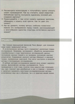 Рассмотрите иллюстрацию и попытайтесь кратко описать
сюжет произведения. Как вы считаете, какая известная
библейская притча послужила художнику основой для
создания картины?
Порассуждайте, о чем хотел сказать художник зрителям,
обращаясь к сюжету этой притчи. Как он дает это
понять?
Как вы думаете, почему авторы учебника поместили
именно это изображение перед главой, рассказывающей
о многообразии единства структуры естественно-научного
знания?
:м; :. ---·: -· - . -·. . . -
ПРЕАМБУЛА: · , :
Как говорил французский философ Рене Декарт, для познания
мира нужен правильный метод.
В естествознании методы часто определяют различные стадии
исследования. Например, эксперимент, обработка эмпирических
(приобретенных в ходе практических исследований) данных,
построение научных теорий и их проверка, изложение научных
результатов. Содержание научного метода образуют и научные
теории, проверенные практикой. Они могут выступать в качестве
метода в последующих исследованиях.
В выборе методов исследования важную роль играют мировоз­
зрение, философские взгляды исследователя. Пусть
приведенные в этой главе понятия пока кажутся вам сложными,
наш курс поможет вам разобраться в них, а главное - осознать
и научиться применять некоторые исследовательские методы
естественных наук как в обучении, так и в практике вашей жизни.
 