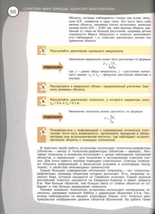 Объекты , которые наблюдаются глазом под углом, мень­
шим 0,5', сливаются в одну точку. Это могут быть либо
мелкие объекты , например клетки организмов , имеющие
размер около 0,01 - 0,001 мм, либо крупные объекты, уда­
ленные от глаза на большое расстояние , например детали
поверхности Марса. Микроскоп и телескоп увеличивают
угол наблюдения , т. е . помогают рассмотреть мелкие или
удаленные объекты .
Рассчитайте увеличение школьного микроскопа.
Увеличение микроскопа может быть рассчитано по формуле
г -~
- fобfок '
где 6 - длина тубуса микроскопа , L - расстояние наилуч­
шего зрения , f06 и f0
. - фокусные расстояния объектива и
окуляра .
Рассмотрите в микроскоп объект, предложенный учителем . Оце­
ните размеры объекта.
Рассчитайте увеличение телескопа , у которого параметры линз:
f0 5 = 3 М И f0к =О, 1 М.
Увеличение телескопа можно рассчитать по формуле
fоб
Г =-
fок
Познакомьтесь с информацией о современных оптических теле­
скопах. Если есть возможность, организуйте экскурсию в обсер­
ваторию или астрономический институт, где наблюдают астроно­
мические объекты с помощью телескопов.
В практике своей работы астрономы используют телескопы-рефракторы
(объектив- линза) и телескопы-рефлекторы (объектив- зеркало). Лин­
зовые телескопы в основном используют с целью наблюдения положений
объектов, а зеркальные -для получения и исследования спектров све­
тил . Для этого вместо окуляра помещают спектроскоп . Спектры позволя­
ют получить информацию о физических условиях в атмосферах звезд ,
планет, о свойствах межзвездных туманностей .
Самые большие современные оптические телескопы - это телескопы ­
рефлекторы, размеры объектива которых достигают 10 м , например те­
лескоп Кека , который находится на Гавайских островах. Самый крупный
российский телескоп находится на Северном Кавказе и имеет диаметр
6 м. Чем больше объектив , тем больше света от слабых объектов он со­
бирает и тем больше разрешение телескопа.
Помимо наземных телескопов, астрономы используют космические те­
лескопы, например телескоп Хаббла с диаметром объектива 2,5 м. Пос­
кольку наблюдениям не мешает атмосфера Земли, этот телескоп дает
прекрасные изображения далеких объектов Вселенной . На орбите также
 