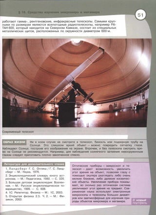 работают гамма-, рентгеновские, инфракрасные телескопы. Самыми круп­
ными по размерам являются всепогодные радиотелескопы, например РА­
ТАН 600, который находится на Северном Кавказе , состоит из специальных
металлических щитов, расположенных по окружности диаметром 600 м.
Современный телескоп
Ни в коем случае не смотрите в телескоп, бинокль или подзорную трубу на
Солнце . Это слишком яркий объект - можно повредить сетчатку глаза.
Наблюдают Солнце, построив его изображение на экране. Впрочем, и без телескопа смотреть пря­
мо на Солнце не рекомендуется. Например, для наблюдения солнечного затмения невооруженным
глазом следует приготовить плотно закопченное стекло.
Литература для дополнительного чтения
1. Ландсберг Г . С . Оптика 1 Г. С. Ланд­
сберг- М. : Наука , 1976.
2. Энциклопедический словарь юного аст­
ронома .- М .: Педагогика, 1980. -С. 320.
3. Большая детская энциклопедия: Вселен­
ная . - М. : Русское энциклопедическое то­
варищество , 1999. - С. 608.
4. 1С : Репетитор . Физика - М.: 1С, 2003.
5. Открытая физика 2.5. Ч . 2.- М .: Фи­
зикон , 2003.
Оптические приборы - микроскоп и те­
лескоп - дают возможность увеличить
угол зрения на объект, позволяя глазу с
помощью окуляра разглядеть либо очень
мелкие близкие, либо далекие космичес­
кие объекты. Увеличение прибора показы­
вает, во сколько раз оптическая система
увеличивает угол зрения на предмет. Сов­
ременная наука использует электронные
микроскопы и телескопы больших диамет­
ров или заатмосферные для изучения при­
роды объектов микромира и мегамира.
 