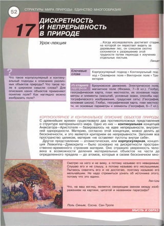 Урок-лекция
Что такое корпускулярный и контину­
альный подходы к описанию различ­
ных объектов природы? Что такое по­
ле в широком смысле слова? Для
описания каких объектов применяют
понятие поля? Как наглядно можно
изобразить поле?
Ключевые
слова
... Когда исследователь достигает стадии,
на которой он перестает видеть за
деревьями лес, он слишком охотно
склоняется к разрешению этой
трудности путем перехода к изучению
отдельных листьев .
Ланцет
Корпускулярный подход • Континуальный под­
ход • Скалярное поле • Векторное поле • Тра­
ектория
Броуновское движение . Электрическое поле,
магнитное поле (Физика, 7- 9 кл . ) . Глобус,
географическая карта, план местности, их основные пара­
метры и элементы (масштаб , условные знаки , способы кар­
тографического изображения , градусная сеть) (География,
основная школа) . Глобус , географическая карта, план местнос­
ти , их основные параметры и элементы (География, 6-7 кл.).
КОРПУСКУЛЯРНОЕ И КОНТИНУАЛЬНОЕ ОПИСАНИЕ ОБЬЕКТОВ ПРИРОДЫ
С древнейших времен существовало два противоположных представления
о структуре материального мира. Одно из них - континуальная концепция
Анаксагора-Аристотеля- базировалось на идее непрерывности, внутрен­
ней однородности. Материю, согласно этой концепции, можно делить до
бесконечности , и это является критерием ее непрерывности . Заполняя все
пространство целиком , материя « Не оставляет пустоты внутри себя » .
Другое представление- атомистическая, или корпускулярная , концеп­
ция Левкиппа-Демокрита - было основано на дискретности простран­
ственно-временн6го строения материи. Оно отражало уверенность чело­
века в возможности деления материальных объектов на части до
определенного предела - до атомов, которые в своем бесконечном мно-
Смотрю на него и не вижу, а потому называю его невидимым .
Слушаю его и не слышу, а потому называю его неслышимым .
Пытаюсь схватить его и не достигаю , поэтому называю его
мельчайшим . Не надо стремиться узнать об источнике этого ,
ПОТОМУ ЧТО ЭТО еДИНО.
Лао-Цзы
Что , на ваш взгляд, является связующим звеном между изоб­
ражением на картине , цитатой и названием параграфа?
МЫСЛЬ И ОБРАЗ
 