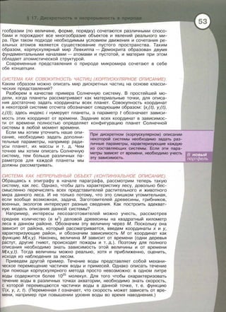 гообразии (по величине, форме, порядку) сочетаются различными спосо­
бами и порождают все многообразие объектов и явлений реального ми­
ра. При таком подходе необходимым условием движения и сочетания ре­
альных атомов является существование пустого пространства. Таким
образом, корпускулярный мир Левкиппа - Демокрита образован двумя
фундаментальными началами- атомами и пустотой, и материя при этом
обладает атомистической структурой .
Современные представления о природе микромира сочетают в себе
обе концепции .
СИСТЕМА КАК СОВОКУПНОСТЬ ЧАСТИЦ (КОРПУСКУЛЯРНОЕ ОПИСАНИЕ).
Каким образом можно описать мир дискретных частиц на основе класси­
ческих представлений?
Разберем в качестве примера Солнечную систему. В простейшей мо­
дели, когда планеты рассматривают как материальные точки, для описа­
ния достаточно задать координаты всех планет. Совокупность координат
в некоторой системе отсчета обозначают следующим образом : {x;(t), y;(t),
z;(t)}; здесь индекс i нумерует планеты, а параметр t обозначает зависи­
мость этих координат от времени. Задание всех координат в зависимос­
ти от времени полностью определяет конфигурацию планет Солнечной
системы в любой момент времени.
При дискретном (корпускулярном) описании
некоторой системы необходимо задать раз-
личные параметры, характеризующие каждую
из составляющих системы . Если эти пара­
метры зависят от времени, необходимо учесть
Если мы хотим уточнить наше опи­
сание, необходимо задать дополни­
тельные параметры, например ради­
усы планет, их массы и т . д. Чем
точнее мы хотим описать Солнечную
систему, тем больше различных па-
эту зависимость.
раметрав для каждой планеты мы
должны рассматривать.
СИСТЕМА КАК НЕПРЕРЬ/ВНЬ/Й ОБЪЕКТ (КОНТИНУАЛЬНОЕ ОПИСАНИЕ).
Обращаясь к эпиграфу в начале параграфа, рассмотрим теперь такую
систему, как лес. Однако, чтобы дать характеристику лесу, довольно бес­
смысленно перечислять всех представителей растительного и животного
мира данного леса. И не только потому, что это слишком утомительная,
если вообще возможная, задача. Заготовителей древесины, грибников,
военных, экологов интересуют разные сведения. Как построить адекват­
ную модель описания данной системы?
Например, интересы лесозаготовителей можно учесть, рассмотрев
среднее количество (в м3
) деловой древесины на квадратный километр
леса в данном районе. Обозначим эту величину через М. Поскольку она
зависит от района, который рассматривается, введем координаты х и у,
характеризующие район , и обозначим зависимость М от координат как
функцию М(х, у). Наконец, величина М зависит от времени (одни деревья
растут, другие гниют, происходят пожары и т. д. ) . Поэтому для полного
описания необходимо знать зависимость этой величины и от времени
M(x,y,t). Тогда величины можно реально, хотя и приближенно, оценить,
исходя из наблюдения за лесом.
Приведем другой пример. Течение воды представляет собой механи­
ческое перемещение частичек воды и примесей . Однако описать течение
при помощи корпускулярного метода просто невозможно: в одном литре
воды содержится более 1025
молекул. Для того чтобы охарактеризовать
течение воды в различных точках акватории, необходимо знать скорость,
с которой перемещаются частички воды в данной точке, т. е. функцию
u(x, у, z, t). (Переменная t означает, что скорость может зависеть от вре­
мени, например при повышении уровня воды во время наводнения.)
 
