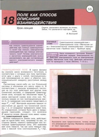 18 Урок-лекция Сидите, разлагаете молекулы на атомы,
Забыв, что разлагается картофель на
полях .
В. Высоцкий
Ключевые
Гравитационное взаимодействие •
Гравитационное поле • Магнитная си­
ла • Электромагнитное взаимодействие • Электро­
магнитное поле • Пробное тело • Пробный заряд
слова
Как описать гравитационное взаимо­
действие при помощи гравитационно­
го поля? Как описать электрическое
взаимодействие при помощи электри­
ческого поля? Почему электрическое
и магнитное взаимодействия можно
рассматривать как две составляющие
единого электромагнитного взаимо­
действия?
Закон всемирного тяготения. Взаимо­
действие зарядов. Электрическое по­
ле. Действие электрического поля на электрические
заряды . Магнитное поле тока. Действие магнитного
поля на проводник с током (Физика, 7-9 кл.).
ГРАВИТАЦИОННОЕ ПОЛЕ. В курсе физики
вы изучали закон всемирного тяготения, в
соответствии с которым все тела притягива­
ются друг к другу с силой, пропорциональ­
ной произведению их масс и обратно про­
порциональной квадрату расстояния между
ними.
Рассмотрим какое-либо из тел Солнечной
системы и обозначим его массу через m. В
соответствии с законом всемирного тяготе­
ния на это тело действуют все другие тела
Солнечной системы, и суммарная гравитаци­
онная сила, которую мы обозначим через ~.
равна векторной сумме всех этих сил. По­
скольку каждая из сил пропорциональна мас­
се т, !.о сум~арную силу можно представить в
виде F g = mG . Векторная величина зависит от
расстояния до других тел Солнечной систе­
мы , т. е. от координат выбранного нами тела.
Из определения , которое было дано в преды­
&'щем параграфе , следует , что величина
G является полем. Данное поле имеет назва­
ние гравитационное поле.
Вблизи поверхности Земли сила, действую­
щая на какое -либо тело , например на вас, со
стороны Земли , намного превосходит все ос­
тальные гравитационные силы. Это знакомая
вам сила тяжести. Так как сила тяжести свя-
~ """+ -+
зана с маесои тела соотношением Fg = mg ,
Казимир Малевич. Черный квадрат
Выскажите свое предположение , почему именно
эта репродукция картины Малевича сопровожда­
ет текст параграфа.
 