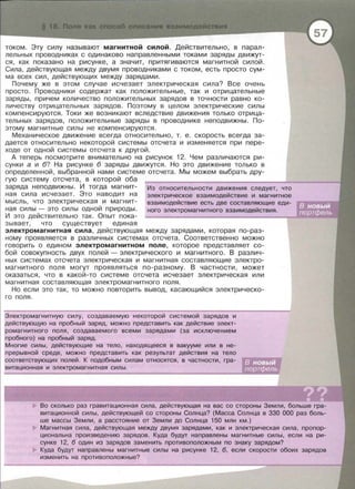 током . Эту силу называют магнитной силой. Действительно, в парал­
лельных проводниках с одинаково направленными токами заряды движут­
ся , как показано на рисунке , а значит , притягиваются магнитной силой .
Сила , действующая между двумя проводниками с током , есть просто сум­
ма всех сил , действующих между зарядами.
Почему же в этом случае исчезает электрическая сила? Все очень
просто . Проводники содержат как положительные, так и отрицательные
заряды , причем количество положительных зарядов в точности равно ко­
личеству отрицательных зарядов. Поэтому в целом электрические силы
компенсируются . Токи же возникают вследствие движения только отрица­
тельных зарядов , положительные заряды в проводнике неподвижны . По­
этому магнитные силы не компенсируются.
Механическое движение всегда относительно , т . е. скорость всегда за­
дается относительно некоторой системы отсчета и изменяется при пере­
ходе от одной системы отсчета к другой .
А теперь посмотрите внимательно на рисунок 12. Чем различаются ри­
сунки а и б? На рисунке б заряды движутся. Но это движение только в
определенной , выбранной нами системе отсчета. Мы можем выбрать дру­
гую систему отсчета , в которой оба
заряда неподвижны. И тогда магнит­
ная сила исчезает . Это наводит на
мысль , что электрическая и магнит­
ная силы - это силы одной природы .
И это действительно так. Опыт пока­
зывает , что существует единая
Из относительности движения следует, что
электрическое взаимодействие и магнитное
взаимодействие есть две составляющие еди-
наго электромагнитного взаимодействия.
электромагнитная сила , действующая между зарядами , которая по-раз ­
ному проявляется в различных системах отсчета. Соответственно можно
говорить о едином электромагнитном поле, которое представляет со­
бой совокупность двух полей - электрического и магнитного . В различ­
ных системах отсчета электрическая и магнитная составляющие электро­
магнитного поля могут проявляться по-разному. В частности, может
оказаться , что в какой-то системе отсчета исчезает электрическая или
магнитная составляющая электромагнитного поля .
Но если это так , то можно повторить вывод, касающийся электрическо-
го поля.
Электромагнитную силу, создаваемую некоторой системой зарядов и
действующую на пробный заряд, можно представить как действие элект­
ромагнитного поля , создаваемого всеми зарядами (за исключением
пробного) на пробный заряд.
Многие силы, действующие на тело, находящееся в вакууме или в не-
прерывной среде, можно представить как результат действия на тело
соответствующих полей . К подобным силам относятся , в частности, гра­
витационная и электромагнитная силы .
Во сколько раз гравитационная сила, действующая на вас со стороны Земли, больше гра­
витационной силы , действующей со стороны Солнца? (Масса Солнца в 330 000 раз боль­
ше массы Земли, а расстояние от Земли до Солнца 150 млн км.)
Магнитная сила , действующая между двумя зарядами, как и электрическая сила, пропор­
цианальна произведению зарядов . Куда будут направлены магнитные силы, если на ри­
сунке 12, б один из зарядов заменить противоположным по знаку зарядом?
Куда будут направлены магнитные силы на рисунке 12, б, если скорости обоих зарядов
изменить на противоположные?
 