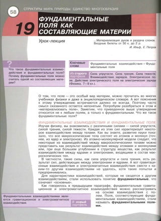 19 Урок-лекция
Ключевые
слова
.. .Материализация духов и раздача слонов.
Входные билеты от 50 к. до 2 р.
И. Ильф, Е. Петров
Фундаментальные взаимодействия • Фунда­
ментальные поля
Что такое фундаментальные взаимо­
действия и фундаментальные поля?
Почему фундаментальные поля можно
считать одной из составляющих мате­
рии?
Сила упругости. Сила трения. Сила тяжести.
Взаимодействие зарядов. Электрическое по­
ле. Действие электрического поля на электрические заряды
(Физика, 7-9 кл.).
О том, что поле- это особый вид материи, можно прочитать во многих
учебниках физики и даже в энциклопедическом словаре . А вот пояснения
к этому утверждению встречаются далеко не всегда. Поэтому часто
смысл сказанного остается непонятым . Попробуем разобраться в этом и
« материализовать поле ». Заметим, что приведенное выше утверждение
относится не к любым полям, а только к фундаментальным. Что же такое
фундаментальные поля?
ФУНДАМЕНТАЛЬНЫЕ ВЗАИМОДЕЙСТВИЯ И ФУНДАМЕНТАЛЬНЫЕ ПОЛЯ.
Изучая физику, вы знакомились с различными силами - силой упругости,
силой трения, силой тяжести. Каждая из этих сил характеризует некото­
рое взаимодействие между телами. Как вы знаете , развитие науки пока­
зало , что все макроскопические тела состоят из атомов и молекул (точ­
нее, из ядер и электронов). Из атомно-молекулярной модели следует, что
некоторые из взаимодействий между макроскопическими телами можно
представить как результат взаимодействия между атомами и молекулами
или, при еще большем углублении в структуру вещества, как результат
взаимодействия между ядрами и электронами, входящими в состав мак­
роскопических тел.
В частности , такие силы, как сила упругости и сила трения, есть ре­
зультат сил, действующих между электронами и ядрами. А вот гравитаци­
онные взаимодействия и электромагнитные взаимодействия свести к ка­
ким-то другим взаимодействиям не удалось, хотя такие попытки и
предпринимались.
Для характеристики взаимодействий, которые не сводятся к другим
взаимодействиям, стали использовать понятие фундаментальные, что
означает « основные >> .
Как говорилось в предыдущем параграфе, фундаментальные гравита-
ционное и электромагнитное
Фундаментальными взаимодействиями явля­
ются гравитационное и электромагнитное
взаимодействия .
взаимодействия можно рассматривать
на основе взаимодействия с по­
лем. Поля, соответствующие фунда­
ментальным взаимодействиям, стали
называть фундаментальными поля­
ми.
 