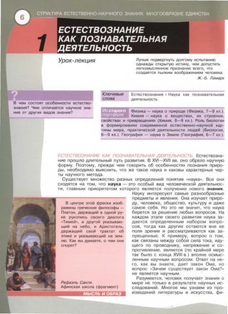 Урок-лекция
Ключевые
слова
Лучше подвергнуть долгому испытанию
однажды открытую истину , чем допустить
легкомысленное признание всего , что
создается пылким воображением человека.
Ж. -Б. Ламарк
Естествознание • Наука как познавательная
деятельность
В чем состоят особенности естество­
знания? Чем отличается научное зна­
ние от других видов знания? Физика - наука о природе (Физика , 7- 9 кл . ) .
Химия - наука о веществах , их строении ,
свойствах и превращениях (Химия , 8-9 кл . ) . Роль биологии
в формировании современной естественно-научной кар­
тины мира , практической деятельности людей (Биология ,
6-9 кл . ) . География - наука о Земле (География , 6-7 кл . ) .
ЕСТЕСТВОЗНАНИЕ КАК ПОЗНАВАТЕЛЬНАЯ ДЕЯТЕЛЬНОСТЬ. Естествозна­
ние прошло длительный путь развития. В XVI- XVII вв . оно обрело научную
форму. Поэтому , прежде чем говорить об особенностях познания приро­
ды , необходимо выяснить, что же такое наука и каковы характерные чер­
ты научного метода .
Существует множество разных определений понятия « наука>> . Все они
сходятся на том , что наука- это особый вид человеческой деятельнос­
ти, главным приоритетом которого является получение нового знания .
В центре этой фрески изоб­
ражены греческие философы -
Платон, держащий в одной ру-
ке рукопись своего диалога
<<Тимей >>, а другой указываю­
щий на небо, и Аристотель,
держащий свой трактат об
этике и указывающий на зем­
лю. Как вы думаете, о чем они
спорят?
Рафаэль Санти.
Афинская школа (фрагмент)
~~~!!i!!!i!L._
МЫСЛЬ И ОБРАЗ
Науку интересуют самые разнообразные
предметы и явления. Она изучает приро­
ду , человека , общество , культуру и даже
самое себя . Но это не значит , что наука
берется за решение любых вопросов. На
каждом этапе своего развития наука за ­
дается определенным набором вопро­
сов , тогда как другие остаются вне ее
поля зрения и рассматриваются как за ­
прещенные. К примеру , вопрос о том ,
как связаны между собой сила тока , иду­
щего по проводнику , напряжение и со­
противление, является (по крайней мере
так было с конца XVIII в . ) вполне осмыс ­
ленным научным вопросом. Ответ на не ­
го , как вы знаете , дает закон Ома , но
вопрос « Зачем существует закон Ома? >>
не является научным.
Разумеется , человек получает знания о
мире не только в результате научных и с­
следований . Многое мы узнаем из про­
изведений литературы и искусства , фи-
 