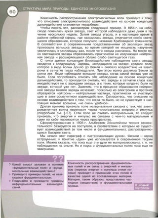 Конечность распространения электромагнитных волн приводит к тому,
что описание электромагнитного взаимодействия на основе концепции
дальнодействия становится неудобным .
Чтобы понять это , рассмотрим следующий при мер. В 1054 г. на небо­
своде появилась яркая звезда , свет которой наблюдался даже днем в те­
чение нескольких недель. Затем звезда угасла , и в настоящее время в
районе небесной сферы , где находилась звезда , отмечается слабо светя­
щееся образование , которое получило название Крабавидной туманности.
В соответствии с современными представлениями об эволюции звезд
произошла вспышка звезды, во время которой ее мощность излучения
увеличилась в миллиарды раз , после чего звезда распалась . На месте яр­
ко светящейся звезды образавались практически не излучающая нейтрон­
ная звезда и расширяющееся облако слабо светящегося газа .
С точки зрения концепции близкодействия наблюдение света звезды
сводится к следующему. Заряды , находящиеся на звезде , создали поле,
которое в виде волны дошло до Земли и оказало воздействие на элект­
роны в сетчатке глаза наблюдателя. При этом волна дости гла Земли за
сотни лет . Люди наблюдали вспышку звезды , когда самой звезды уже не
было. Если попробовать описать это наблюдение на основе концепции
дальнодействия , то приходится считать , что заряды в сетчатке глаза вза­
имодействуют не с зарядами звезды , а с теми, которые когда-то были на
звезде , которой уже нет . Заметим , что в процессе образования нейтрон­
ной звезды многие заряды исчезают , поскольку из электронов и протонов
образуются нейтроны- нейтральные частицы , практически не участвую­
щие в электромагнитном взаимодействии . Согласитесь, что описание на
основе взаимодействия с тем , что когда-то было , но не существует в нас­
тоящий момент времени , « Не очень удобное ».
Другая причина признать поле материальным связана с тем , что элект­
ромагнитная волна переносит через пространство энергию и импульс
(подробнее см . § 57). Если поле не считать материальным , то следует
признать , что энергия и импульс не связаны с чем-то материальным и
сами по себе переносятся через пространство .
Сформулированная в 1905 г . Альбертом Эйнштейном теория относи­
тельности базируется на постулате , в соответствии с которым не сущест­
вует взаимодействий (в том числе и фундаментальных) , распространяю­
щихся быстрее света.
Мы начали этот параграф с « материализации духов» . Физики - народ
остроумный, и понятие «духи » уже используется в современ ной теории
поля. Можно сказать , что пока еще эти духи не материализованы , т. е . не
наблюдаются на опыте. Но и наука о фундаментальных полях по ка еще не
завершена.
[> Какой смысл заложен в понятия
«фундаментальные поля ,, и «фунда­
ментальные взаимодействия»?
Приведите примеры полей, не явля­
ющихся фундаментальными.
Подумайте и приведите примеры
нефундаментальных взаимодей­
ствий .
Конечность распространения фундаменталь­
ных полей и их связь с энергией и импуль­
сом (перенос энергии и импульса этими по­
лями) приводят к признанию этих полей в
качестве одной из составляющих материи .
Материя, таким образом , представлена час­
тицами (веществом) и фундаментальными
полями.
 
