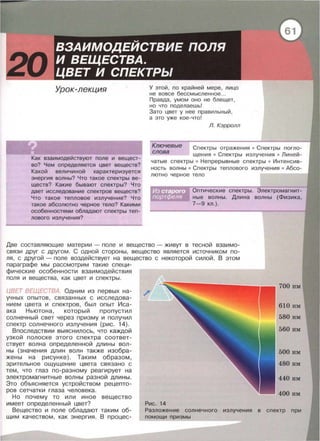 Урок-лекция
Как взаимодействуют поле и вещест­
во? Чем определяется цвет веществ?
Какой величиной характеризуется
энергия волны? Что такое спектры ве­
ществ? Какие бывают спектры? Что
дает исследование спектров веществ?
Что такое тепловое излучение? Что
такое абсолютно черное тело? Какими
особенностями обладают спектры теп­
лового излучения?
У этой , по крайней мере , лицо
не вовсе бессмысленное...
Правда , умом оно не блещет,
но что поделаешь!
Зато цвет у нее правильный,
а это уже кое-что!
Л. Кэрролл
Ключевые Спектры отражения • Спектры погло­
щения • Спектры излучения • Линей­
чатые спектры • Непрерывные спектры • Интенсив­
ность волны • Спектры теплового излучения • Абсо­
лютно черное тело
слова
Оптические спектры. Электромагнит­
ные волны. Длина волны (Физика,
7-9 кл.).
Две составляющие материи - поле и вещество - живут в тесной взаимо­
связи друг с другом. С одной стороны , вещество является источником по­
ля , с другой - поле воздействует на вещество с некоторой силой. В этом
параграфе мы рассмотрим такие специ-
фические особенности взаимодействия
поля и вещества , как цвет и спектры.
ЦВЕТ ВЕЩЕСТВА Одним из первых на­
учных опытов , связанных с исследова­
нием цвета и спектров, был опыт Иса­
ака Ньютона , который пропустил
солнечный свет через приэму и получил
спектр солнечного излучения {рис. 14).
Впоследствии выяснилось , что каждой
узкой полоске этого спектра соответ­
ствует волна определенной длины вол­
ны {значения длин волн также изобра­
жены на рисунке). Таким образом,
зрительное ощущение цвета связано с
тем , что глаз по-разному реагирует на
электромагнитные волны разной длины .
Это объясняется устройством рецепто­
ров сетчатки глаза человека .
Но почему то или иное вещество
имеет определенный цвет?
Вещество и поле обладают таким об­
щим качеством, как энергия. В процес-
Рис. 14
580 нм
560 нм
500 нм
480 нм
440 нм
400 нм
Разложение солнечного излучения в спектр при
помощи призмы
 