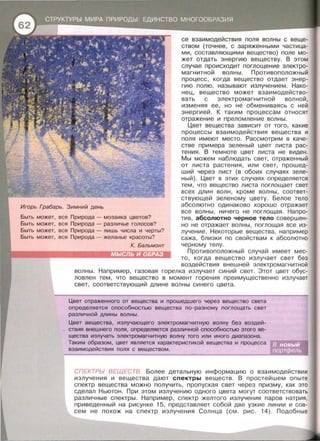 се взаимодействия поля волны с веще­
ством {точнее , с заряженными частица­
ми , составляющими вещество) поле мо­
жет отдать энергию веществу. В этом
случае происходит поглощение электро­
магнитной волны. Противоположный
процесс, когда вещество отдает энер­
гию полю , называют излучением . Нако­
нец, вещество может взаимодейство­
вать с электромагнитной волной,
изменяя ее, но не обмениваясь с ней
энергией . К таким процессам относят
отражение и преломление волны .
Игорь Грабарь. Зимний день
Цвет вещества зависит от того , какие
процессы взаимодействия вещества и
поля имеют место . Рассмотрим в каче­
стве примера зеленый цвет листа рас­
тения. В темноте цвет листа не виден .
Мы можем наблюдать свет, отраженный
от листа растения, или свет , прошед­
ший через лист {в обоих случаях зеле­
ный). Цвет в этих случаях определяется
тем , что вещество листа поглощает свет
всех длин волн , кроме волны , соответ­
ствующей зеленому цвету . Белое тело
абсолютно одинаково хорошо отражает
все волны , ничего не поглощая . Напро­
тив , абсолютно черное тело совершен­
но не отражает волны , поглощая все из­
лучение . Некоторые вещества , например
сажа , близки по свойствам к абсолютно
черному телу .
Быть может,
Быть может,
Быть может,
Быть может,
вся
вся
вся
вся
Природа - мозаика цветов?
Природа - различье голосов?
Природа - лишь числа и черты?
Природа - желанье красоты?
К. Бальмонт
Противоположный случай имеет мес­
то, когда вещество излучает свет без
воздействия внешней электромагнитной
волны . Например, газовая горелка излучает синий свет. Этот цвет обус­
ловлен тем , что вещество в момент горения преимущественно излучает
свет , соответствующий длине волны синего цвета.
Цвет отраженного от вещества и прошедшего через вещество света
определяется способностью вещества по- разному поглощать свет
различной длины волны.
Цвет вещества , излучающего электромагнитную волну без воздей­
ствия внешнего поля, определяется различной способностью этого ве-
щества излучать электромагнитную волну того или иного диапазона .
Таким образом , цвет является характеристикой вещества и процесса
взаимодействия поля с веществом .
СПЕКТРЫ ВЕЩЕСТВ. Более детальную информацию о взаимодействии
излучения и вещества дают спектры веществ. В простейшем опыте
спектр вещества можно получить, пропуская свет через призму, как это
сделал Ньютон . При этом излучению одного цвета могут соответствовать
различные спектры. Например, спектр желтого излучения паров натрия,
приведенный на рисунке 15, представляет собой две узкие линии и сов­
сем не похож на спектр излучения Солнца {см . рис. 14). Подобные
 
