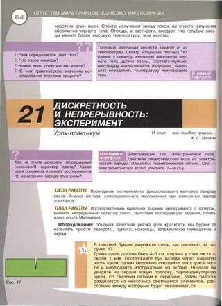 коротких длин волн . Спектр излучения звезд похож на спектр излучения
абсолютно черного тела . Отсюда , в частности , следует, что голубые звез­
ды имеют более высокую температуру , чем желтые .
[> Чем определяется цвет тела?
[> Что такое спектры?
Тепловое излучение веществ зависит от их
температуры. Спектр излучения плотных тел
близок к спектру излучения абсолютно чер­
ного тела. Длина волны, соответствующей
максимуму интенсивности излучения, позво­
ляет определить температуру излучающего
тела.
[> Какие виды спектров вы знаете?
[> В чем практическое значение ис­
следования спектров веществ?
21
ИСКРЕТНОСТЬ
И НЕПРЕРЫВНОСТЬ:
ЭКСПЕРИМЕНТ
Урок-практикум И опыт - сын ошибок трудных...
А. С. Пушкин
Как на опыте доказать непрерывный
(волновой) характер света? Какая
идея положена в основу эксперимента
по измерению заряда электрона?
Электризация тел. Электрическое поле.
Действие электрического поля на электри­
ческие заряды. Элементы геометрической оптики . Свет­
электромагнитная волна (Физика, 7-9 кл . ) .
v
Рис. 17
ЦЕЛЬ РАБОТЬ/ Проведение эксперимента, доказывающего волновую природу
света . Анализ метода , использованного Милликеном при измерении заряда
электрона.
ПЛАН РАБОТЬ/ Последовательно выполняя задания эксперимента с лазером,
выявить непрерывный характер света. Выполняя последующие задания , понять
идею опыта Милликена .
Оборудование: обычная лазерная указка (для краткости мы будем ее
называть просто лазером}, бумага, ножницы , затемненное помещение и
экран .
В плотной бумаге вырежите щель, как показано на ри­
сунке 17.
Длина щели должна быть 4-5 см , ширина у края листа -
около 1 мм. Пропускайте луч лазера через широкую
часть щели, затем медленно смещайте луч к узкой час­
ти и наблюдайте изображение на экране . Вначале вы
увидите на экране яркую полоску , перпендикулярную
щели, со светлым пятном в середине , затем полоска
разделится на несколько светящихся элементов , рас­
стояние между которыми будет увеличиваться .
 