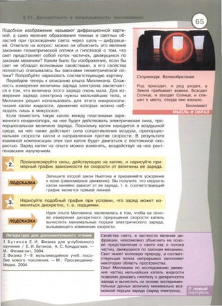 Подобное изображение называют дифракционной карти­
ной, а само явление образования темных и светлых об­
ластей при прохождении света через щель- дифракци­
ей. Ответьте на вопрос: можно ли объяснить это явление
законами геометрической оптики и гипотезой о том, что
свет представляет собой поток частичек, движущихся по
законам механики? Каким было бы изображение, если бы
свет не обладал волновыми свойствами, а его свойства
полностью аписывались бы законами геометрической оп­
тики? Попробуйте нарисовать соответствующую картину.
Перейдем теперь к описанию опыта Милликена. Слож­
ность измерения величины заряда электрона заключает­
ся в том, что величина этого заряда очень мала. Для из­
мерения заряда электрона нужны мельчайшие тела, и
Милликен решил использовать для этого микроскопи­
ческие капли жидкости, движение которых можно наб­
людать лишь в микроскоп.
Если поместить такую каплю между пластинами заря-
Стоунхендж. Великобритания
Род приходит , и род уходит, а
Земля пребывает вовеки . Всходит
Солнце, и заходит Солнце , и спе-
шит к месту, откуда оно взошло.
женного конденсатора, на нее будет действовать электрическая сила, про­
порциональная величине заряда. Поскольку капля находится в воздушной
среде, на нее также действует сила сопротивления воздуха, пропорцио­
нальная скорости капли и направленная против скорости. В результате
взаимной компенсации этих сил капля будет двигаться с постоянной ско­
ростью. Заряд капли на опыте можно изменять, воздействуя на нее рент-
геновским излучением.
2.
Проанализируйте силы , действующие на каплю , и нарисуйте при­
мерный график зависимости ее скорости от величины ее заряда.
подСКАЗКА
Запишите второй закон Ньютона и приравняйте ускорение
к нулю (равномерное движение). Вы получите , что скорость
капли линейно зависит от ее заряда, т. е. соответствующий
график является прямой линией.
Нарисуйте подобный график при условии , что заряд может из­
меняться дискретно , т. е . порциями.
подСКАЗКА
Идея опыта Милликена заключалась в том, чтобы на осно­
ве измерения дискретного приращения скорости капель
вычислить минимальные порции электрического заряда ,
вызывающего изменение скорости.
Литература для дополнительного чтения
1. Бутиков Е . И . Физика для углубленного
изучения 1 Е. И. Бутиков , А. С . Кондратьев . -
М .: Физматлит, 2004.
2. Физика 7-9: мультимедийное учеб. посо­
бие нового поколения.- М. : Просвещение­
Медиа, 2004.
Свойства света, в частности явление ди­
фракции, невозможно объяснить на осно­
ве представления о свете как о потоке
частиц, движущихся по законам механики.
Свет имеет волновую природу, и соответ­
ствующая волна непрерывно заполняет
некоторую область пространства.
Опыт Милликена по исследованию движе­
ния частиц мельчайших капель жидкости
позволил доказать гипотезу о дискретности
заряда и вычислить на основе эксперимен­
тальных данных величину минимально воз­
можной порции заряда (заряд электрона).
 