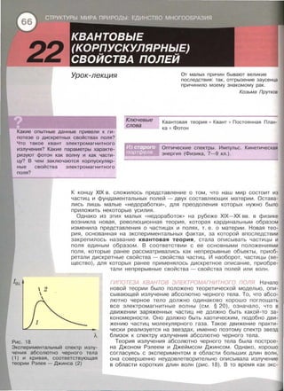 Урок-лекция
Ключевые
слова
От малых причин бывают великие
последствия : так, отгрызение заусенца
причинило моему знакомому рак .
Козьма Прутков
Какие опытные данные привели к ги­
потезе о дискретных свойствах поля?
Что такое квант электромагнитного
излучения? Какие параметры характе­
ризуют фотон как волну и как части­
цу? В чем заключаются корпускуляр­
ные свойства электромагнитного
поля?
Квантовая теория • Квант • Постоянная План­
ка • Фотон
Оптические спектры. Импульс. Кинетическая
энергия (Физика, 7-9 кл . ) .
Рис . 18
 2


К концу XIX в. сложилось представление о том, что наш мир состоит из
частиц и фундаментальных полей -двух составляющих материи. Остава­
лись лишь малые << Недоработки>>, для преодоления которых нужно было
припожить некоторые усилия.
Однако из этих малых << Недоработок» на рубеже XIX-XX вв . в физике
возникла новая, революционная теория , которая кардинальным образом
изменила представления о частицах и полях , т. е . о материи . Новая тео­
рия, основанная на экспериментальных фактах, за которой впоследствии
закрепилось название квантовая теория , стала описывать частицы и
поля единым образом. В соответствии с ее основными положениями
поля , которые ранее рассматривались как непрерывные объекты , приоб­
ретали дискретные свойства- свойства частиц. И наоборот , частицы (ве­
щество), для которых ранее применялось дискретное описание , приобре-
тали непрерывные свойства- свойства полей или волн.
ГИПОТЕЗА КВАНТОВ ЭЛЕКТРОМАГНИТНОГО noлq Начало
новой теории было положено теоретической моделью , опи­
сывающей излучение абсолютно черного тела . То , что абсо­
лютно черное тело должно одинаково хорошо поглощать
все электромагнитные волны (см. § 20), означало, что в
движении заряженных частиц не должно быть какой-то за­
кономерности . Оно должно быть хаотическим, подобно дви­
жению частиц молекулярного газа. Такое движение практи­
чески реализуется на звездах, именно поэтому спектр звезд
близок к спектру излучения абсолютно черного тела.
Экспериментальный спектр излу­
чения абсолютно черного тела
(1) и кривая, соответствующая
теории Рэлея - Джинса (2)
Теория излучения абсолютно черного тела была построе­
на Джаном Рэлеем и Джеймсом Джинсам . Однако , хорошо
согласуясь с экспериментом в области больших длин волн,
она совершенно неудовлетворительно описывала излучение
в области коротких длин волн (рис . 18). В то время как экс-
 
