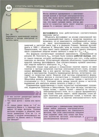 v
Рис. 20
Фотон является одновременно и электромаг­
нитной волной и частицей электромагнитного
поля. Как волна фотон характеризуется час­
тотой v. Как частица фотон характеризуется
тем, что имеет нулевую массу, всегда дви-
жется со скоростью света, имеет энергию,
равную hv, и импульс, равный h/Л.
Зависимость кинетической энергии
выбитых с катода электронов от
частоты света
фотоэффекта (она действительно соответствовала
красному свету).
Объяснить фотоэффект на основе классической тео­
рии взаимодействия света и вещества оказалось не­
возможно, но из зависимости , изображенной на рисун­
ке, явно прослеживалась линейная связь между
энергией и частотой света (как и в формуле Планка). Явление фотоэф­
фекта в 1905 г. обьяснил А. Эйнштейн, взяв за основу гипотезу Планка.
Предположив , что один квант света приводит к вылету одного электрона,
закон сохранения энергии можно записать в виде hv =Екин + Авых·
Эта формула соответствует линейной зависимости, изображенной на
рисунке 20. Константа Авых • которая была названа работой выхода, име­
ет смысл энергии, которую необходимо затратить для того, чтобы выбить
электрон из металла. Естественным образом объяснялось существование
красной границы фотоэффекта. Она соответствовала нулевой кинетичес­
кой энергии выбитого электрона: hvкp = Авых·
Эйнштейн пошел еще дальше в осмыслении понятия кванта : он ввел
понятие о частице излучения (частице электромагнитного поля) , которую
назвал фотоном. Как и все другие частицы, фотон способен переме­
щаться в пространстве. Скорость перемещения фотона, естественно, сов­
падает со скоростью света. Энергия этой частицы определяется форму­
лой Планка. Масса фотона в соответствии с теорией относительности
Эйнштейна должна равняться нулю, а его импульс связан с частотой со­
отношением р = hvjc. Учитывая связь между длиной волны и частотой ,
выражение для импульса можно записать в виде р = hj'A.
Современные представления о полях полностью подтверждают положе­
ния, выдвинутые Планком и Эйнштейном. При этом частицы , соответству­
~ В чем состоят дискретные
электромагнитного поля?
Что такое фотон- волна или части­
ца?
От самых ярких звезд на 1 м2
по­
верхности Земли в 1 с приходит при­
мерно 1О млрд фотонов . Сколько
фотонов попадает в объектив теле­
скопа диаметром 1О м за 1 с от
звезды, у которой интенсивность па­
дающего на Землю света в 1О млрд
раз меньше?
ющие полям, - кванты полей - имеются не только у
электромагнитного поля , но и у других фундаменталь­
ных полей. Понятие « квант>>, таким образом, стало об­
щим понятием для различных полей, а понятие << фо­
тон >> закрепилось за квантом электромагнитного поля .
В соответствии с современными Представле­
ниями любое реальное электромагнитное
поле можно представить как совокупность
фотонов. При этом классическое описание
поля сохраняет свою силу только при боль­
шом количестве фотонов, участвующих в
рассматриваемом процессе.
 