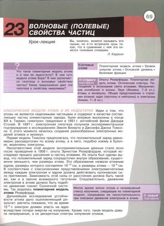 Урок-лекция Вы, конечно, можете называть это
чушью, но я-то встречала чушь та­
кую, что в сравнении с ней эта ка­
жется толковым словарем.
Что такое планетарная модель атома
и в чем ее недостаток? В чем суть
модели атома Бора? В чем заключает­
ся гипотеза о волновых свойствах
частиц? Какие предсказания дает эта
гипотеза о свойствах микромира?
Ключевые
слова
Л. Кэрролл
Планетарная модель атома • Уровни
энергии атома • Основной уровень •
Волновая функция
Опыты Резерфорда. Планетарная мо­
дель атома . Оптические спектры. По­
глощение и испускание света атомами. Механичес­
кие колебания и волны. Звук (Физика, 7-9 кл.).
Атомы и молекулы. Общее представление о строе­
нии атомов: ядро (протоны и нейтроны) и электроны
(Химия, 7-9 кл.).
КЛАССИЧЕСКИЕ МОДЕЛИ АТОМА И ИХ НЕДОСТАТКИ. Идеи о том , что
атомы не являются неделимыми частицами и содержат в качестве состав­
ляющих частиц элементарные заряды, были впервые высказаны в конце
XIX в. Термин « электрон» предложил в 1881 г. английский физик Джордж
Стоней. В 1897 г. электронная гипотеза получила экспериментальное
подтверждение в исследованиях Эмиля Вихерта и Джозефа Джана Томсо­
на . С этого момента началось создание разнообразных электронных мо­
делей атомов и молекул.
Первая модель Томсона предполагала, что положительный заряд равно­
мерно рассредоточен по всему атому, а в него , подобно изюму в булоч­
ке, вкраплены электроны.
Несоответствие этой модели экспериментальным данным стало ясно
после проведения в 1906 г. опыта Эрнестом Резерфордом, который ис­
следовал процесс рассеяния а-частиц атомами. Из опыта был сделан вы ­
вод, что положительный заряд сосредоточен внутри образования, сущест­
венно меньшего , чем размеры атома. Это образование назвали атомным
ядром , размеры которого составляли 1о-12
см, а размеры атома- 1о-в см.
В соответствии с классическими Представлениями электромагнетизма
между каждым электроном и ядром должна действовать кулоновекая си­
ла притяжения. Зависимость этой силы от расстояния должна быть такой
же, как и в законе всемирного тяготения. Следовательно, движение
электронов в атоме должно быть подоб-
но движению планет Солнечной систе­
мы. Так родилась планетарная модель
атома Резерфорда.
Дальнейшее исследование устойчи­
вости атома дало ошеломляющий ре­
зультат: расчеты показали, что за время
1о-9
с электрон должен упасть на ядро
Малое время жизни атома и непрерывный
спектр излучения, следующие из планетарной
модели, показывали ее несостоятельность
при описании движения электронов в атоме .
вследствие потери энергии на излучение. Кроме того, такая модель дава­
ла непрерывные, а не дискретные спектры излучения атомов.
 