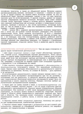 пьн я д пепьность
лософских трактатов, а также из обыденной жизни. Вопреки широко
распространенному мнению, «истинное» и «научное» - совсем не одно и
то же. С одной стороны, вы можете иметь истинное знание, но оно не
обязательно будет научным (например, знание о том, что ваш приятель
прогулял урок по естествознанию). С другой стороны, далеко не каждое
научное утверждение является истинным. История науки знает немало
случаев, когда некоторая теория в течение долгого времени принима­
лась научным сообществом как истинная, активно и плодотворно исполь­
зовалась, приводя к важным и, как потом выяснялось, истинным выво­
дам, но тем не менее в итоге сама она оказывалась ложной. Типичный
пример - теория теплорода.
В XVII - начале XIX в. широкое распространение получило представле­
ние о тепле как об особой тонкой материи ( <<флюиде») Эта материя,
переносящая тепло, была названа теплородом. И хотя к середине
девятнадцатого столетия теплородная теория стала фактом истории нау­
ки , с ее помощью, пока она господствовала , удалось добиться многих
важных результатов. Например, в рамках этой теории началось изучение
тепловых явлений при химических реакциях, что привело к становлению
научной термохимии , открытию закона Гесса и развитию других научных
направлений.
ХАРАКТЕРИСТИКА НАУЧНОЙ ДЕЯТЕЛЬНОСТИ. Чем же наука отличается от
других видов человеческой деятельности?
1. Для науки получение знания о мире служит абсолютным приорите­
том, главной целью , определяющей научную деятельность. Этого нельзя
сказать о других видах человеческой деятельности, главные цели которых
иные, даже если там используют научные достижения и проводят специ­
альные научные исследования (в юриспруденции или в военном деле).
Так, например, в искусстве на первом плане стоит отношение художника
к реальности , а не отображение ее самой .
2.Для научного познания характерно стремление к обоснованности и
до казатель нос ти получаемого знания. Это важнейшая особенность
науки . Однако сами критерии обоснованности и доказательности заметно
изменяются со временем. Истина , по словам Ф. Бэкона , - дочь времени ,
а не авторитета .
В естествознании доказательность знания связана прежде всего с экс­
периментом . Если эксперимент воспроизводится при тех же условиях с
получением того же результата, то результат является достоверным. Од­
нако теоретическое объяснение результата эксперимента может быть не­
однозначным и носить характер гипотезы . Нередко гипотеза требует до­
полнительной экспериментальной проверки .
3. Наука дает не сумму знаний о мире , а систематизирова нное з на­
ние . Иными словами , научное знание - это не груда отдельных фактов,
наблюдений и закономерностей. Научное знание определенным образом
организовано . Оно включает в себя такие фундаментальные положения
(принципы) , из которых можно вывести множество следствий . Научная
теория в области своей применимости охватывает широкий круг явле­
ни й и объектов . Так , механика может описывать с единых позиций и
перемеще н ие планет, и работу часов , и многие виды движений жи­
вотных .
4. Научное знание имеет открыт ый характер , поскольку оно доступ­
но для профессиональной , компетентной критики .
5. Научное знание имеет тенденцию к ус транению из него вся кой суб7>­
ективности , связанной со спецификой личности ученого, его мировоз­
зрением, его предпочтениями и вкусами .
 
