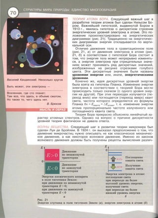 Василий Кандинский. Несколько кругов
Быть может, эти электроны -
Вселенная , где сто nланет;
Там все , что здесь, в объеме сжатом ,
Но также то , чего здесь нет.
В. Брюсов
ТЕОРИЯ АТОМА БОРА. Следующий важный шаг в
разработке теории атомов был сделан Нильсом Бо­
ром. Важнейшей гипотезой, выдвинутой Бором в
1913 г., явилась гипотеза о дискретном строении
энергетических уровней электрона в атоме . Это по­
ложение проиллюстрировано на энергетических
диаграммах (рис. 21 ). Традиционно на энергетичес­
ких диаграммах энергия откладывается по верти­
кальной оси.
Отличие движения тела в гравитационном поле
(рис. 21, а) от движения электрона в атоме (рис .
21, б) в соответствии с гипотезой Бора состоит в
том, что энергия тела может непрерывно изменять­
ся, а энергия электрона при отрицательных значе­
ниях может принимать ряд дискретных значений,
изображенных на рисунке отрезками голубого
цвета. Эти дискретные значения были названы
уровнями энергии или, иначе, энергетическими
уровнями.
Конечно же, идея дискретных уровней энергии
была взята из гипотезы Планка. Изменение энергии
электрона в соответствии с теорией Бора могло
происходить только скачком (с одного уровня энер­
гии на другой). При этих переходах излучается (пе­
реход вниз) или поглощается (переход вверх) квант
света, частота которого определяется из формулы
Планка hv =Екванта =6.Еатома• т. е. изменение энергии
атома пропорционально частоте излученного или
поглощенного кванта света.
Теория Бора прекрасно объясняла линейчатый ха­
рактер атомных спектров . Однако на вопрос о причине дискретности
уровней теория фактически не давала ответа.
ВОЛНЬI ВЕЩЕСТВА. Следующий шаг в развитии теории микромира был
сделан Луи де Бройлем. В 1924 г. он высказал предположение о том, что
движение микрочастиц нужно описывать не как классическое механичес­
кое движение, а как некоторое волновое движение . Именно из законов
волнового движения должны быть получены рецепты вычисления различ-
Е
Е>О
Е< О
Движение
по незамкнутой
траектории
Движение
по замкнутой
траектории
Энергия космического аппарата
в поле тяготения Земли:
при движении по незамкнутой
траектории Е > О;
при движении по замкнутой
траектории Е < О
а
Рис. 21
Е
0~----------------
Поглощение
кванта света
Излучение
кванта света
Энергия электрона в атоме:
поглощение света
при переходе на более
высокий уровень энергии;
излучение света
при переходе на более
низкий уровень энергии
6
Энергия сnутника в поле тяготения Земли (а); энергия электрона в атоме (6)
 