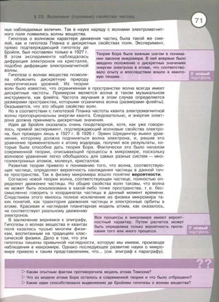 свойСтва частиц
ных наблюдаемых величин. Так в науке наряду с волнами электромагнит­
ного поля появились волны вещества.
Гипотеза о волновом характере движения частиц была такой же сме­
лой, как и гипотеза Планка о дискретных свойствах поля. Эксперимент,
прямо подтверждающий гипотезу де
Бройля, был поставлен только в 1927 г.
В этом эксперименте наблюдалась
дифракция электронов на кристалле,
подобно дифракции электромагнитной
волны.
Гипотеза о волнах веLЦества позволя­
ла объяснить дискретную природу
энергетических уровней. Из теории
Теория Бора была важным шагом в понима­
нии законов микромира. В ней впервые было
введено положение о дискретных значениях
энергии электрона в атоме, что соответство-
вала опыту и впоследствии вошло в кванто­
вую теорию.
волн было известно, что ограниченная в пространстве волна всегда имеет
дискретные частоты. Примерам является волна в таком музыкальном
инструменте, как флейта. Частота звучания в этом случае определяется
размерами пространства, которыми ограничена волна (размерами флейты).
Оказывается, что это общее свойство волн.
Но в соответствии с гипотезой Планка частоты кванта электромагнитной
волны пропорциональны энергии кванта. Следовательно, и энергия элект­
рона должна принимать дискретные значения.
Идея де Бройля оказалась очень плодотворной, хотя, как уже говори­
лось, прямой эксперимент, подтверждающий волновые свойства электро­
на , был проведен лишь в 1927 г. В 1926 г. Эрвин Шредингер вывел урав­
нение, которому должна подчиняться волна электрона, и, решив это
уравнение применительно к атому водорода, получил все результаты, ко­
торые была способна дать теория Бора. Фактически это было началом
современной теории, описывающей процессы в микромире, поскольку
волновое уравнение легко обобLЦалось для самых разных систем - мно­
гоэлектронных атомов, молекул , кристаллов.
Развитие теории привело к пониманию того, что волна, соответствую­
LЦая частице, определяет вероятность нахождения частицы в данной точ­
ке пространства . Так в физику микромира вошло понятие вероятности.
Согласно новой теории волна, соответствующая частице, полностью оп­
ределяет движение частицы. Но общие свойства волн таковы, что волна
не может быть локализована в какой-либо точке пространства , т. е. бес­
смысленно говорить о координатах частицы в данный момент времени.
Следствием этого явилось полное исключение из физики микромира та­
ких понятий, как траектория движения частицы и электронные орбиты в
атоме. Красивая и наглядная планетарная модель атома, как оказалось,
не соответствует реальному движению
электронов .
В заключение вернемся к эпиграфу.
Гипотезы о волнах веLЦества и квантах
поля казались чушью многим физи­
кам, воспитанным на традициях клас­
сической физики. Дело в том, что эти
Все процессы в микромире имеют вероят­
ностный характер. Путем расчетов может
быть определена только вероятность проте-
кания того или иного процесса.
гипотезы лишены привычной наглядности, которую мы имеем, производя
наблюдения в макромире . Однако последующее развитие науки о микро­
мире привело к таким представлениям, что ... (см. эпиграф к параграфу).
[> Каким опытным фактам противоречила модель атома Томсона?
[> Что из модели атома Бора осталось в современной теории и что было отброшено?
[> Какие идеи способствовали выдвижению де Бройлем гипотезы о волнах вещества?
 