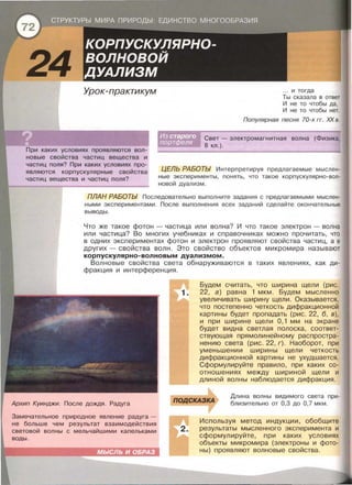 Урок-практикум
При каких условиях проявляются вол­
новые свойства частиц вещества и
частиц поля? При каких условиях про­
являются корпускулярные свойства
частиц вещества и частиц поля?
... и тогда
Ты сказала в ответ
И не то чтобы да,
И не то чтобы нет.
Популярная песня 70-х гг. ХХ в.
Свет- электромагнитная волна (Физика,
8 кл . ).
ЦЕЛЬ РАБОТЫ Интерпретируя предлагаемые мыслен­
ные эксперименты , понять, что такое корпускулярно-вол­
новой дуализм .
ПЛАН РАБОТЫ Последовательно выполните задания с предлагаемыми мыслен­
ными экспериментами . После выполнения всех заданий сделайте окончательные
выводы .
Что же такое фотон - частица или волна? И что такое электрон - волна
или частица? Во многих учебниках и справочниках можно прочитать, что
в одних экспериментах фотон и электрон проявляют свойства частиц, а в
других- свойства волн. Это свойство объектов микромира называют
корпускулярно-волновым дуализмом.
Волновые свойства света обнаруживаются в таких явлениях, как ди­
фракция и интерференция .
Архип Куинджи. После дождя . Радуга
Замечательное природное явление радуга -
не больше чем результат взаимодействия
световой волны с мельчайшими капельками
воды .
МЫСЛЬ И ОБРАЗ
Будем считать, что ширина щели (рис.
1. 22, а) равна 1 мкм . Будем мысленно
увеличивать ширину щели . Оказывается ,
что постепенно четкость дифракционной
картины будет пропадать (рис . 22, б, в) ,
и при ширине щели О, 1 мм на экране
будет видна светлая полоска , соответ­
ствующая прямолинейному распростра­
нению света (рис . 22, г). Наоборот , при
уменьшении ширины щели четкость
дифракционной картины не ухудшается .
Сформулируйте правило , при каких со­
отношениях между шириной щели и
длиной волны наблюдается дифракция.
ПОДСКАЗКА
Длина волны видимого света при­
близительно от 0,3 до 0,7 мкм .
2.
Используя метод индукции , обобщите
результаты мысленного эксперимента и
сформулируйте, при каких условиях
объекты микромира (электроны и фото­
ны) проявляют волновые свойства .
 
