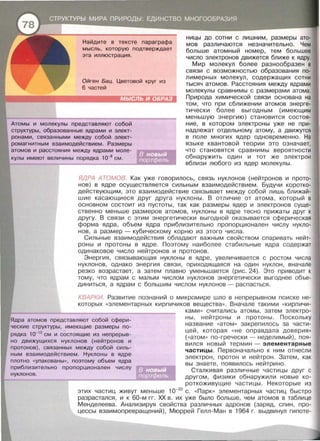 Найдите в тексте параграфа
мысль, которую подтверждает
эта иллюстрация.
Ойген Бац. Цветовой круг из
6 частей
ницы до сотни с лишним, размеры ато­
мов различаются незначительно. Чем
больше атомный номер, тем большее
число электронов движется ближе к ядру.
Атомы и молекулы представляют собой
структуры, образованные ядрами и элект­
ронами, связанными между собой элект­
ромагнитным взаимодействием. Размеры
атомов и расстояния между ядрами моле­
кулы имеют величины порядка 10-8
см .
Мир молекул более разнообразен в
связи с возможностью образования по­
лимерных молекул, содержащих сотни
тысяч атомов. Расстояния между ядрами
молекулы сравнимы с размерами атома.
Природа химической связи основана на
том , что при сближении атомов энерге­
тически более выгодным {имеющим
меньшую энергию) становится состоя­
ние, в котором электроны уже не при­
надлежат отдельному атому , а движутся
в поле многих ядер одновременно. На
языке квантовой теории это означает,
что становятся сравнимы вероятности
обнаружить один и тот же электрон
вблизи любого из ядер молекулы.
ЯДРА АТОМОВ. Как уже говорилось , связь нуклонов {нейтронов и прото­
нов) в ядре осуществляется сильным взаимодействием . Будучи коротко­
действующим , это взаимодействие связывает между собой лишь ближай­
шие касающиеся друг друга нуклоны. В отличие от атома , который в
основном состоит из пустоты , так как размеры ядер и электронов суще­
ственно меньше размеров атомов, нуклоны в ядре тесно прижаты друг к
другу . В связи с этим энергетически выгодной оказывается сферическая
форма ядра, объем ядра приблизительно пропорционален числу нукло­
нов, а размер - кубическому корню из этого числа .
Сильные взаимодействия обладают важным свойством спаривать нейт­
роны и протоны в ядре . Поэтому наиболее стабильные ядра содержат
одинаковое число нейтронов и протонов .
Энергия , связывающая нуклоны в ядре , увеличивается с ростом числа
нуклонов , однако энергия связи , приходящаяся на один нуклон , вначале
резко возрастает, а затем плавно уменьшается {рис . 24). Это приводит к
тому, что ядрам с малым числом нуклонов энергетически выгоднее объе­
диниться , а ядрам с большим числом нуклонов - распасться .
КВАРКИ. Развитие познаний о микромире шло в непрерывном поиске не­
которых « элементарных кирпичиков вещества» . Вначале такими « кирпичи-
ками » считались атомы , затем электро­
ны , нейтроны и протоны . Поскольку
название << атом >> закрепилось за части­
цей , которая « не оправдала доверия »
{ « атом » по-гречески - неделимый} , поя­
вился новый термин - элементарные
частицы . Первоначально к ним отнесли
электрон , протон и нейтрон . Затем , как
вы знаете , появилось нейтрино .
Ядра атомов представляют собой сфери­
ческие структуры , имеющие размеры по­
рядка 1о-1 2
см и состоящие из непрерыв­
но движущихся нуклонов (нейтронов и
протонов) , связанных между собой силь­
ным взаимодействием. Нуклоны в ядре
плотно «уnакованы », поэтому объем ядра
приблизительно пропорционален числу
Сталкивая различные частицы друг с
другом, физики обнаружили новые ко­
роткоживущие частицы . Некоторые из
этих частиц живут меньше 1о-20
с. « Парк» элементарных частиц быстро
разрастался , и к 60-м гг. ХХ в . их уже было больше , чем атомов в таблице
Менделеева. Анализируя свойства различных адронов {заряд , спин , про­
цессы взаимопревращений), Мюррей Гелл-Ман в 1964 г. выдвинул гипоте-
нуклонов .
 
