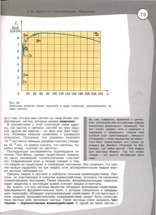 f,
МэБ
нуклон
8
7
6
5
4
3
2
1
•2Не
~
,_gr
')
(...-- -~U
3
2 Не
~н
" {) 238
n 92ur---
-56~ --.~26
О 20 40 60 80 100 120 140 160 180 200 220 240 А
Рис. 24
Удельная э нергия свя з и нуклонов в ядре (энергия , приходящаяся на
один нуклон)
..
зу о том , что все они состоят из «еще более эле­
ментарных » частиц , которые назвал кварками.
Вы уже , наверное, привыкли к гречес-
В соответствии с этой гипотезой такие адро­
ны , как протон и нейтрон , состоят из трех квар­
ков , другие же адроны - из двух или трех квар­
ков. Размеры кварков сравнимы с размером
электрона . Поскольку эти размеры (порядка
1о-16
см) много меньше размера нуклона (поряд­
ка 1о-13
см) , то можно считать, что нуклоны , по­
добно атому, «Состоят из пустоты » .
Последующие эксперименты подтвердили ги­
потезу Гелл-Мана , однако существенно измени­
ли наше понимание словосочетания « состоит
из ••. Современный опыт и теория говорят о том,
ким , латинским или английским корням
различных физических терминов. Так
вот, слово «кварк••, хотя и означает в
переводе с немецкого « творог или
особый сорт простокваши >> , никакого
отношения к этим продуктам не имеет.
Гелл-Ман заимствовал это слово из
романа Дж. Джойса « Поминки по Фи­
негану•• , где чайки кричат: «Три кварка
для мистера Марка>>. Так что слово
« кварк•• - это просто абстракция, крик
чаек .
что кварки не существуют в свободном состоянии . Это означает , что про­
тон нельзя разделить на три кварка , хотя экспериментально кварки внут­
ри протона наблюдаются.
Связаны кварки в протоне и нейтроне сильным взаимодействием. Леп­
тоны , не участвующие в сильном взаимодействии , остались по-прежнему
элементарными частицами. Таким образом, фундаментальными « Кирпичи­
ками >> вещества в настоящее время считают кварки и лептоны.
Вы знаете, что все частицы вещества обладают волновыми свойствами.
Одновременно фундаментальные поля, о которых говорилось в предыду­
щем параграфе , обладают корпускулярными свойствами. В соответствии с
этим каждому фундаментальному взаимодействию может быть сопостав­
лена частица (или несколько частиц). Такие частицы стали называть час­
тицами- переносчиками взаимодействий. С одной из таких частиц-
 