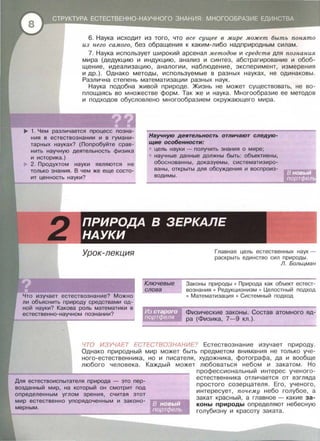 6. Наука исходит из того , что все сущее в мире может быть понято
из него самого, без обращения к каким-либо надприродным силам .
7. Наука использует широкий арсенал методов и средств для познания
мира (дедукцию и индукцию , анализ и синтез, абстрагирование и обоб­
щение, идеализацию , аналогии, наблюдение, эксперимент , измерения
и др.). Однако методы, используемые в разных науках , не одинаковы .
Различна степень математизации разных наук .
Наука подобна живой природе. Жизнь не может существовать, не во­
площаясь во множестве форм . Так же и наука . Многообразие ее методов
и подходов обусловлено многообразием окружающего мира .
~ 1. Чем различается процесс позна­
ния в естествознании и в гумани­
тарных науках? (Попробуйте срав­
нить научную деятельность физика
и историка.)
2. Продуктом науки являются не
только знания. В чем же еще состо­
ит ценность науки?
Урок-лекция
Научную деятельность отличают следую­
щие особенности:
цель науки - получить знания о мире ;
научные данные должны быть: объективны,
обоснованны, доказуе.мы , систематизиро­
ваны , открыты для обсуждения и воспроиз­
водимы .
Главная цель естественных н аук -
рас крыть един ст во сил пр и роды .
Л. Больцман
Ключевые
слова
Законы природы • Природа как объект естест­
вознания • Редукционизм • Целостны й подход
• Математизация • Системны й подходЧто изучает естествознание? Можно
ли объяснить природу средствами од­
ной науки? Какова роль математики в
естественно-научном познании? Физические законы . Состав атомного яд­
ра (Физика , 7-9 кл.).
ЧТО ИЗУЧАЕТ ЕСТЕСТВОЗНАНИЕ? Естествознание изучает природу.
Однако природный мир может быть предметом внимания не только уче ­
ного-естественника , но и писателя , художника , фотографа , да и вообще
любого человека. Каждый может любоваться небом и закатом . Но
Для естествоиспытателя природа - это пер-
возданный мир, на который он смотрит под
определенным углом зрения, считая этот
мир естественно упорядоченным и законо-
профессиональный интерес учено го­
естественника отличается от взгляда
простого созерцателя . Его , ученого ,
интересует , почему небо голубое , а
закат красный , а главное - какие за­
коны природы определяют небесную
голубизну и красоту заката .
 