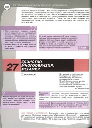 фотоном вы уже знакомы . Эта частица переносит электромагнитное вза­
имодействие . Аналогичные частицы открыты для сильных взаимодействий
(их назвали глюонами) и для слабых взаимодействий (промежуточные
бозоны) . Имеются гипотезы , что гравитационному взаимодействию можно
также сопоставить частицу гравитон . Однако теория о « Кирпичиках» ми­
роздания еще далеко не завершена , и здесь еще предстоит сделать мно­
го открытий .
При химических реакциях энергия
может выделяться или поглощаться .
Какому фундаментальному взаимо­
действию соответствует эта энергия?
Почему для исследования молекул
белков биологи применяют электрон­
ный, а не обычный микроскоп?
Почему нейтрон не может вылететь
из ядра , а электрон (при ~-излуче­
нии) может?
С точки зрения современной науки элемен­
тарными составляющими вещества являются
кварки и лептоны . Кварки входят в состав ад­
ронов , в частности в состав нуклонов , и в
свободном виде не существуют. Фундамен­
тальным полям соответствуют кванты полей -
частицы-переносчики взаимодействия .
27
ЕДИНСТВО
МНОГООБРАЗИЯ.
МЕГАМИР
Урок-лекция
Какова иерархия объектов во Вселен­
ной? Какая сила « правит мирами » и
заставляет небесные объекты кру­
житься вокруг центра масс? В чем
единство мегамира?
И я выхожу из пространства
В запущенный сад величин ,
И мнимое рву постоянство
И самосогласье причин .
И твой , бесконечность, учебник
Листаю один , без людей -
Безлиственный , дикий лечебник, -
Задачни к огромных корней .
О. Мандельштам
Ключевые
Галактика • Звездные скопления • Планетные
системы • Звезды • Астероиды • Кометы •
Метеораиды • Солнечный ветер • Сила гравитаци и • Все -
слова
ленная
Закон всемирного тяготения (Физика, 9 кл.) .
Строение Солнечной системы . Солнце . Плане­
ты (Природоведение , 3-4 кл . Естествознание, 5 кл . ) .
КАК УСТРОЕНА ВСЕЛЕННАЯ Вселенная - это огромный мир , в котором
мы живем. Основные структурные образования Вселенной - галактики.
Это массивные звездные системы , состоящие из сотен миллиардов звезд
и газапылевых туманностей . По внешнему виду галактики разделили на
 