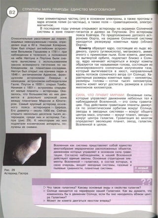 токи элементарных частиц (это в основном электроны , а также протоны и
ядра атомов гелия (а-частицы) , а также поля- гравитационное , электро­
магнитное.
В последние годы ученые открывают астероиды на окраинах Солнечной
системы в зоне планет-гигантов и далеко за Плутоном. Это астероиды
Относительные расстояния до планет,
видимых невооруженным глазом , опре­
делил еще в XV в . Николай Коперник.
Уран был открыт английским астроно­
мом Вильямом Гершелем в 1781 г. при
наблюдении в телескоп, а положения
на небе Нептуна и Плутона были сна­
чала вычислены с использованием
закона всемирного тяготения по на­
блюдениям за планетами-соседями .
Нептун был открыт «на кончике пера» в
1846 г. англичанином Адамсом, фран­
цузским астрономом Леверье и
немецким астрономом-наблюдателем
Галле. Плутон в 1930 г. открыл Томбо.
Начиная с 1801 г. астрономы открыва­
ют малые планеты- астероиды. Ока­
залось, что большинство из них дви­
жется в довольно широкой зоне
между планетами Марсом и Юпите­
ром. Самый крупный астероид основ­
ного пояса астероидов - Церера .
Его диаметр - около 1000 км . Сейчас
открыто несколько десятков тысяч ас­
тероидов, среди них и астероид Гас­
пра (рис. 29). К некоторым из них
подлетали космические аппараты , по-
лучены их снимки.
пояса Койпера. По предположению датского аст­
ронома Оорта , на окраине Солнечной системы
находится резервуар кометных ядер (облако
Оорта) .
Комету образует ядро , состоящее из льда: во­
дяного , сухого (углекислота) , метанового , амми­
ачного с примесями пыли. Если комета , двигаясь
по вытянутой орбите , подлетает близко к Солн­
цу , ядро начинает испаряться и вокруг кометы
образуется так называемая голова , состоящая из
ионизированного солнечным излучением газа,
который вытягивается в хвост, направленный
вдоль потоков солнечного ветра (от Солнца) . Ха­
рактерные размеры кометных ядер - километры ,
размеры головы - сотни тысяч километров ,
хвосты комет могут достигать размеров в сотни
миллионов километров .
СИЛА , ЧТО ПРАВИТ МИРАМИ. Основные силы ,
которые управляют движением небесных тел в
наблюдаемой Вселенной , - это силы гравита­
ции . Под действием гравитации планеты движут­
ся по эллипт ическим орбитам вокруг Солнца ,
звезды в звездных системах - вокруг общего
центра масс , спутники- вокруг планет , звезды­
вокруг центра галактик . Гравитация во многом
определяет эволюцию планет , з в езд , галактик ,
Вселенной в целом .
Вселенная как система представляет собой единство
многообразия иерархически расположенных объектов ,
движением которых управляет в основном сила грави­
тации. Согласно наблюдениям, в нашей Вселенной
действуют единые законы . Основные структурные эле­
менты Вселенной - галактики , в состав которых , в
Астероид Гаспра
свою очередь , входят звездные системы , газовые и
пылевые туманности , планетные системы.
[> Что такое галактика? Каковы основные виды и свойства галактик?
Солнце находится на периферии нашей Галактики. Как вы думаете , что
изменилось бы в движении Солнца, если бы оно находилось вблизи цент­
ра Галактики?
Может ли комета двигаться хвостом вперед?
 