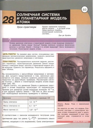 Урок-практикум Однако признание получила
другая модель ... в которой атом
представлялся подобно
миниатюрной солнечной
системе ...
Луи де Бройль
Почему движение электрона в планетарной модели атома водорода эквивалент­
но движению Земли вокруг Солнца? Каковы значения основных физических
величин в системе Земля - Солнце и в атоме водорода? Закон всемирного
тяготения . Планетарная модель атома.
ЦЕЛЬ РАБОТЫ На примере двух систем , описываемых оди­
наковыми математическими уравнениями , сравнить различные
характеристики движения микромира и мегамира.
ПЛАН РАБОТЫ Последовательно выполняя задания , рассчи­
тать параметры , характеризующие движение Земли вокруг
Солнца и электрона вокруг протона в планетарной модели ато­
ма водорода . Сравнить эти параметры . Результаты оформить в
виде таблицы .
Вы познакомились с масштабами микромира и мегами­
ра . Для лучшего представления о том, насколько раз­
личаются эти миры, полезно сравнить различные харак­
теристики на простейших примерах. Рассмотрим систе­
му Солнце - Земля и планетарную модель атома водо­
рода (рис. 30).
Будем считать , что движение Земли и движение элект­
рона в атоме водорода происходит по окружностям.
Примем для диаметра атома водорода значение 1о-10
м,
а для радиуса орбиты Земли - 150 млн м. Все осталь­
ные необходимые величины приведены в таблице:
Величина Значения в единицах СИ
Заряд электрона 1,6 · 1о- 1 9
Масса электрона (г) 9,1 . 10-31
Масса протона (г) 1,67 · 1о-27
В соответствии с законом всемирного тяготения сила
Gmm
притяжения двух тел равна F9 =~ (вспомните смысл
величин , входящих в это выражение). Сила электрическо-
Мориц Эшер. Рука с
шаром
Не кажется ли вам, что модель Сол­
нечной системы и планетарная мо­
дель атома отражаются друг в друге,
как человек, держащий в руке зер­
кальный шар , отражается в этом
шаре?
 