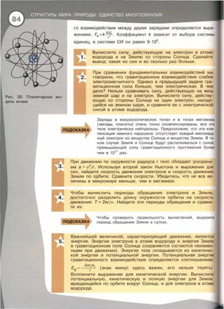 Рис. 30. Планетарная мо­
дель атома
го взаимодействия между двумя зарядами определяется выра­
жением: Fe =k 9
·~· . Коэффициент k зависит от выбора системы
г
единиц, в системе СИ он равен 9 ·109
.
Вычислите силу, действующую на электрон в атоме
водорода и на Землю со стороны Солнца . Сделайте
вывод: какая из сил и во сколько раз больше.
При сравнении фундаментальных взаимодействий мы
говорили , что гравитационное взаимодействие слабее
электромагнитного. Однако в предыдущей задаче гра­
витационная сила больше , чем электрическая . В чем
дело? Нельзя сравнивать силу, действующую на весь
земной шар и на электрон . Вычислите силу , действу­
ющую со стороны Солнца на один электрон , находя­
щийся на земном шаре , и сравните ее с электрической
силой в атоме водорода .
Заряды в макроскопических телах и в телах мегамира
(звезды, планеты) очень точно скомпенсированы , все эти
тела электрически нейтральны . Предположим , что эта ком­
пенсация немного нарушена: отсутствует каждый миллиард-
ный электрон из вещества Солнца и вещества Земли. В та­
ком случае Земля и Солнце будут расталкиваться с силой,
превышающей силу гравитационного притяжения более
чем в 1017
раз .
При движении по окружности радиуса r тело обладает ускорени­
ем а = v2
jr. Используя второй закон Ньютона и выражения для
сил , найдите скорость движения электрона и скорость движения
Земли по орбите . Сравните скорости . Убедитесь , что не все ве­
личины в микромире меньше , чем в мегамире .
Чтобы вычислить периоды обращения электрона и Земли,
достаточно разделить длину окружности орбиты на скорость
движения : Т = 2nrjv. Найдите эти периоды обращения и сравни­
те их .
Чтобы проверить правильность вычислений , выразите
период обращения Земли в сутках.
Важнейшей величиной , характеризующей движение , является
энергия . Энергия электрона в атоме водорода и энергия Земли
в гравитационном поле Солнца сохраняются (остаются неизмен­
ными при движении) . Энергия тела складывается из кинетичес­
кой энергии и потенциальной энергии . Потенциальная энергия
гравитационного взаимодействия определяется соотношением:
Gmm
Е
9 = ----;--з. (знак минус здесь важен, его нельзя терять).
Вспомните выражение для кинетической энергии . Вычислите
потенциальную , кинетическую и полную энергии для Земли,
вращающейся по орбите вокруг Солнца, и для электрона в атоме
водорода .
 