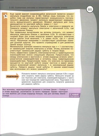 Еще одной важной сохраняющейся величиной является момент
импульса (подробнее см. § 36). Сейчас лишь поясним, что по­
добно тому как импульс характеризует инерционность поступа­
тельного движения , момент импульса характеризует инерцион­
ность вращательного движения. Момент импульса для тела,
движущегося по круговой орбите , равен L = mvr.
Вычислите моменты импульса Земли и электрона и сравните их.
Сравните момент импульса электрона с величиной h/2тt, где
h - постоянная Планка .
При правильных вычислениях вы должны получить, что момент
импульса электрона близок к величине h/2тt. В соответствии с
теорией Бора для атома водорода момент импульса электрона
всегда кратен этой величине, т . е. равен nh/2тt , где n - целое
число. Различным значениям n соответствуют различные значе­
ния уровней энергии. Это правило справедливо и для движения
Земли вокруг Солнца .
М инимальное значение момента импульса при n = 1 соответству­
ет наименьшей энергии электрона в атоме. Этому значению со­
ответствует наименьший радиус орбиты в теории Бора.
Очень эффективно сравнить электромагнитное и гравитационное
взаимодействие можно следующим образом. Предположим, что
между электроном и протоном в атоме водорода исчезло элект­
ромагнитное взаимодействие и осталось лишь гравитационное
взаимодействие. Предположим также , что электрон по-прежнему
вращается по круговой орбите вокруг протона и имеет ми н и ­
мально возможный момент импульса, т. е. минимальный радиус
орбиты . Найдите радиус такой орбиты . С какими известными
вам величинами его можно сравнить?
Положите момент импульса электрона равным h/2n и выра­
зите скорость через радиус орбиты. Напишите второй за­
кон Ньютона для электрона, взаимодействующего с прото­
ном при посредстве гравитационной силы. Подставив в это
уравнение выражение для скорости, получите уравнение
для радиуса орбиты.
Все величины, характеризующие движение в системе Земля- Солнце и
в атоме водорода, различаются на много порядков. Однако некоторые
из этих величин для атома водорода больше, чем для системы Земля -
Солнце .
 