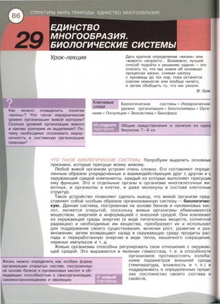 Урок-лекция
Как можно определить понятие
«жизнь»? Что такое иерархические
уровни организации живой материи?
Сколько уровней организации живого
и каковы критерии их выделения? По­
чему необходимо осознавать иерар­
хичность и системную организацию
при роды?
Дать краткое определение «жизни » или
«живого•• непросто... Возможно, лучший
способ подойти к решению задачи - это
описать то, что мы знаем об основных
процессах жизни, снимая шелуху
с луковицы до тех пор, пока останется
совсем немнагое или вообще ничего ,
и затем обобщить то, что мы узнали.
Ф. Крик
Ключевые Биологические системы • Иерархические
уровни организации • Биополимеры • Орга­
низм • Популяция • Экасистема • Биосфера
слова
Общие представления и понятия из курса
биологии 7-9 кл .
ЧТО ТАКОЕ БИОЛОГИЧЕСКИЕ СИСТЕМЫ Попробуем выделить основные
признаки, которые присущи всему живому.
Любой живой организм устроен очень сложно. Его составляют опреде­
ленным образом упорядоченные и взаимодействующие друг с другом и с
окружающей средой компоненты, каждый из которых выполняет присущие
ему функции. Это и отдельные органы в организме многоклеточных жи­
вотных, и органеллы в клетке, и даже молекулы в составе клеточных
структур .
Такое устройство позволяет сделать вывод, что живой организм пред­
ставляет собой особым образом организованную систему - биологичес­
кую. Данная система, построенная на основе белков и нуклеиновых кис­
лот, является открытой, поскольку живые организмы обмениваются
веществом, энергией и информацией с внешней средой. Они извлекают
из окружающей среды энергию (в виде питательных веществ , солнечной
радиации) и необходимые им вещества, преобразуют их и используют
для поддержания своего существования, включая рост , развитие и раз­
множение; затем возвращают назад в окружающую среду продукты рас­
пада и переработанную энергию в виде тепла, мышечного сокращения,
нервных импульсов и т. д.
Живые организмы способны регулировать свои отношения с окружаю­
щей средой. Это выражается в явлении гомеостаза, т. е. в способности
Жизнь можно определить как особую форму
организации открытых систем , построенных
на основе белков и нуклеиновых кислот и об­
ладающих способностью к самоорганизации,
организмов противостоять колеба­
ниям параметров внешней среды
(температура, влажность и т . п.) и
поддерживать в определенных преде­
лах постоянство своего состава и
свойств .
 