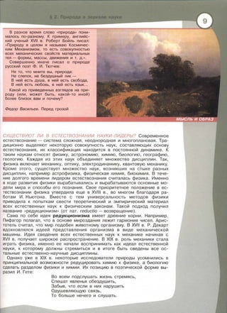 В разное время слово « природа» пони­
малось по-разному. К примеру , английс­
кий ученый XVII в. Роберт Бойль писал:
« Природу в целом я называю Космичес­
ким Механизмом, то есть совокупностью
всех механических свойств материальных
тел- формы, массы, движения и т. д. » .
Совершенно иначе писал о природе
русский поэт Ф . И . Тютчев:
Не то, что мните вы, природа:
Не слепок, не бездушный лик -
В ней есть душа, в ней есть свобода,
В ней есть любовь, в ней есть язык...
Какой из приведенных взглядов на при­
роду (или , может быть , какой-то иной)
более близок вам и почему?
Федор Васильев. Перед грозой
СУЩЕСТВУЮТ ЛИ В ЕСТЕСТВОЗНАНИИ НАУКИ-ЛИДЕРЫ? Современное
естествознание- система сложная, неоднородная и многоплановая. Тра ­
диционно выделяют некоторую совокупность наук, составляющих основу
естествознания , их классификация находится в постоянной динамике . К
таким наукам относят физику, астрономию , химию , биологию, географию,
геологию. Каждая из этих наук объединяет множество дисциплин . Так,
физика включает механику, оптику , электродинамику, квантовую механику.
Кроме этого, существует множество наук , возникших на стыке разных
дисциплин , например астрофизика , физическая химия, биохимия . В тече­
ние долгого времени лидером естествознания считалась физика. Именно
в ходе развития физики вырабатывались и вырабатываются основные мо­
дели мира и способы его познания . Свое приоритетное положение в ес­
тествознании физика утвердила еще в XVIII в ., во многом благодаря ра­
ботам И . Ньютона . Вместе с тем универсальность методов физики
приводила к попыткам свести теоретический и эмпирический материал
всех естественных наук к физическим законам. Такой подход получил
название « редукционизм » (от лат. reductio- возвращение) .
Сама по себе идея редукционизма имеет древние корни . Например,
Пифагор полагал, что в основе мироздания лежит гармония чисел . Арис­
тотель считал , что мир подобен животному организму. В XVII в . Р . Декарт
вдохновлялся идеей представления организма в виде механической
машины. Идея сведения всех естественных наук к механике начиная с
XVII в. получает широкое распространение. В XIX в . роль механики стала
играть физика, именно ее начали воспринимать как идеал естественной
науки , к которому должны стремиться и в итоге быть сведены все ос ­
тальные естественно-научные дисциплины.
Однако уже в XIX в . некоторые исследователи природы усомнились в
принципиальной возможности редуцировать химию к физике , а биологию
сделать разделом физики и химии . Их позицию в поэтической форме вы­
разил И. Гете:
Во всем подслушать жизнь стремясь ,
Спешат явленья обездушить ,
Забыв , что если в них нарушить
Одушевляющую связь ,
То больше нечего и слушать.
 