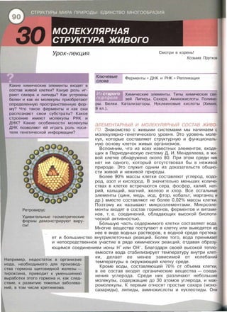 30 Урок-лекция
Какие химические элементы входят в
состав живой клетки? Какую роль иг­
рают сахара и липиды? Как устроены
белки и как их молекулы приобретают
определенную пространственную фор­
му? Что такое ферменты и как они
распознают свои субстраты? Какое
строение имеют молекулы РНК и
ДНК? Какие особенности молекулы
ДНК позволяют ей играть роль носи ­
теля генетической информации?
Ретровирус
Ключевые
слова
Смотри в корень!
Козьма Прутков
Ферменты • ДНК и РНК • Репли кация
Химические элементы . Типы химических свя­
зей . Липиды . Сахара . Аминокислоты . Полиме­
ры. Белки. Катализаторы. Нуклеиновые кислоты (Химия,
9 кл . ) .
ЭЛЕМЕНТАРНЫЙ И МОЛЕКУЛЯРНЫЙ СОСТАВ ЖИВО­
ГО. Знакомство с живыми системами мы начинаем с
молекулярно-генетического уровня . Это уровень моле­
кул , которые составляют структурную и функциональ­
ную основу клеток живых организмов .
Вспомним , что из всех известных элементов , входя­
щих в Периодическую систему Д . И . Менделеева , в жи­
вой клетке обнаружено около 80. При этом среди них
нет ни одного , который отсутствовал бы в неживой
природе. Это служит одним из доказательств общно­
сти живой и неживой природы.
Более 90% массы клетки составляют углерод, водо­
род, азот и кислород. В значительно меньших количе­
ствах в клетке встречаются сера , фосфор , калий, нат­
рий , кальций, магний , железо и хлор . Все остальные
элементы {цинк , медь, иод , фтор , кобальт , марганец и
др.) вместе составляют не более 0,02% массы клетки.
Поэтому их называют микроэлементами. Микроэле-
менты входят в состав гормонов , ферментов и витами­
нов , т . е . соединений , обладающих высокой биологи­
ческой активностью .
Большую часть содержимого клетки составляет вода .
Удивительные геометрические
формы демонстрируют виру­
сы!
Многие вещества поступают в клетку или выводятся из
нее в виде водных растворов, в водной среде протека­
ет и большинство внутриклеточных реакций . Более того , вода принимает
и непосредственное участие в ряде химических реакций , отдавая образу­
ющимся соединениям ионы н+ или он-. Благодаря своей высокой тепло-
Например, недостаток в организме
иода, необходимого для производ-
ства гормона щитовидной железы -
тироксина, приводит к уменьшению
выработки этого гормона и, как след­
ствие, к развитию тяжелых заболева-
ний, в том числе кретинизма.
емкости вода стабилизирует температуру внутри клет­
ки , делает ее менее зависимой от колебаний
температуры в окружающей клетку среде .
Кроме воды , составляющей 70% от объема клетки ,
в ее состав входят органические вещества- соеди­
нения углерода. Среди них различают небольшие
молекулы, содержащие до 30 атомов углерода, и мак­
ромолекулы. К первым относят простые сахара {моно­
сахариды), липиды , аминокислоты и нуклеотиды . Они
 