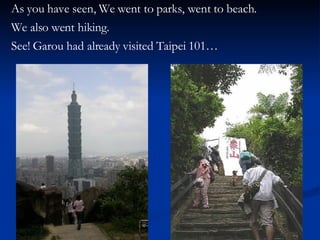 As you have seen, We went to parks, went to beach.  We also went hiking. See! Garou had already visited Taipei 101… 