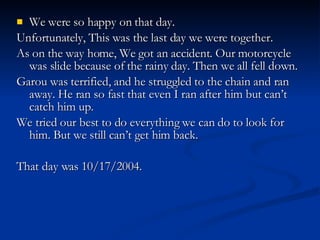 We were so happy on that day. Unfortunately, This was the last day we were together. As on the way home, We got an accident. Our motorcycle was slide because of the rainy day. Then we all fell down. Garou was terrified, and he struggled to the chain and ran away. He ran so fast that even I ran after him but can’t catch him up.  We tried our best to do everything we can do to look for him. But we still can’t get him back. That day was 10/17/2004. 