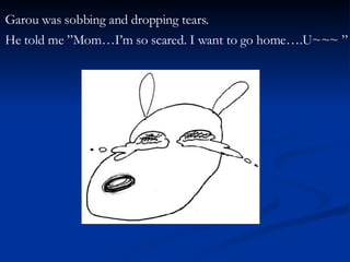 Garou was sobbing and dropping tears.  He told me ”Mom…I’m so scared. I want to go home….U~~~ ” 