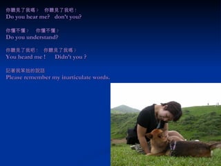 你聽見了我嗎 ? 　你聽見了我吧 ! Do you hear me?  don’t you? 你懂不懂 ? 　 你懂不懂 ? Do you understand?   你聽見了我吧 ! 　你聽見了我嗎 ? You heard me !  Didn’t you ? 記著我笨拙的說話 Please remember my inarticulate words. 