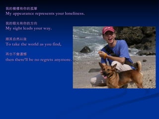 我的模樣有你的孤單 My appearance represents your loneliness. 我的眼光有你的方向 My sight leads your way. 順其自然以後 　 To take the world as you find,  再也不會遺憾 then there’ll be no regrets anymore.   
