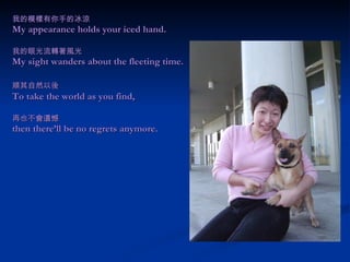 我的模樣有你手的冰涼 My appearance holds your iced hand. 我的眼光流轉著風光 My sight wanders about the fleeting time. 順其自然以後 　 To take the world as you find,   再也不會遺憾 then there’ll be no regrets anymore.   
