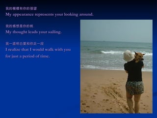 我的模樣有你的張望 My appearance represents your looking around. 我的感想是你的帆 My thought leads your sailing. 我一直明白要和你走一段 I realize that I would walk with you  for just a period of time.   