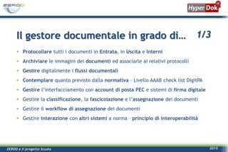 ZEROD e il progetto Scuola 2015
 Protocollare tutti i documenti in Entrata, in Uscita e Interni
 Archiviare le immagini dei documenti ed associarle ai relativi protocolli
 Gestire digitalmente i flussi documentali
 Contemplare quanto previsto dalla normativa - Livello AAAB check list DigitPA
 Gestire l’interfacciamento con account di posta PEC e sistemi di firma digitale
 Gestire la classificazione, la fascicolazione e l’assegnazione dei documenti
 Gestire il workflow di assegnazione dei documenti
 Gestire interazione con altri sistemi a norma – principio di interoperabilità
Il gestore documentale in grado di… 1/3
 