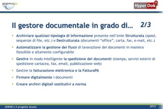 ZEROD e il progetto Scuola 2015
 Archiviare qualsiasi tipologia di Informazione presente nell’ente Strutturata (spool,
sequenze di file, etc.) e Destrutturata (documenti “office”, carta, fax, e-mail, etc.)
 Automatizzare la gestione dei flussi di lavorazione dei documenti in maniera
flessibile e altamente configurabile
 Gestire in modo intelligente la spedizione dei documenti (stampa, servizi esterni di
spedizione cartacea, fax, email, pubblicazione web)
 Gestire la fatturazione elettronica e la FatturaPA
 Firmare digitalmente i documenti
 Creare archivi digitali sostitutivi a norma
Il gestore documentale in grado di… 2/3
 