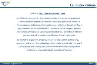 ZEROD e il progetto Scuola 2015
La nostra visione
Avere un UNICO PARTNER COMPETENTE
che affianca e supporta il cliente in tutte le fasi previste da un progetto di
Archiviazione Documentale (scelta della soluzione applicativa, verifica e
riorganizzazione dei processi, integrazione con i sistemi gestionali, verifica e
aggiornamento dei sistemi Hardware, consulenza fiscale e legale, legata ai
processi di Archiviazione e Conservazione Sostitutiva), permette di ottenere
vantaggi notevoli e, spesso, una riduzione di costi importante.
La possibilità di gestire il progetto, con un contratto di Full Outsourcing,
permette, inoltre, al cliente di delegare tutte quelle attività, che non sono il
core business dell’azienda, evitando investimenti iniziali e delegando la
gestione e la responsabilità del progetto, all’esterno.
 