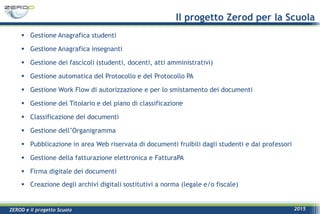 ZEROD e il progetto Scuola 2015
Il progetto Zerod per la Scuola
 Gestione Anagrafica studenti
 Gestione Anagrafica insegnanti
 Gestione dei fascicoli (studenti, docenti, atti amministrativi)
 Gestione automatica del Protocollo e del Protocollo PA
 Gestione Work Flow di autorizzazione e per lo smistamento dei documenti
 Gestione del Titolario e del piano di classificazione
 Classificazione dei documenti
 Gestione dell’Organigramma
 Pubblicazione in area Web riservata di documenti fruibili dagli studenti e dai professori
 Gestione della fatturazione elettronica e FatturaPA
 Firma digitale dei documenti
 Creazione degli archivi digitali sostitutivi a norma (legale e/o fiscale)
 