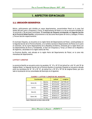 2
                              Plan de Desarrollo Municipal Chayanta 2008 - 2012



                              1. ASPECTOS ESPACIALES

1.1. UBICACIÓN GEOGRÁFICA

Bolivia, políticamente está dividida en nueve departamentos, encontrándose Potosí en la zona Sud
Andina del país junto a Chuquisaca y Tarija. El departamento de Potosí a su vez se encuentra dividido en
16 provincias y 38 secciones municipales. El municipio de Chayanta corresponde a la Segunda Sección
de la Provincia Rafael Bustillo; conjuntamente a las Secciones Municipales de Uncía y Llallagua; Primera
y Tercera Sección respectivamente.


El municipio Chayanta, se encuentra en la región Norte del Departamento de Potosí, constituyéndose en
la Segunda Sección de la Provincia Bustillo, en el ámbito nacional el Departamento de Potosí es el cuarto
en extensión, de los nueve departamentos de la República de Bolivia, limitando por la región Norte con
los departamentos de Oruro y Cochabamba, al Este con Chuquisaca y Tarija y al Oeste con la República
de Argentina, ubicándose en la región andina del País.
La Provincia Bustillo, está ubicada en la región Norte del Departamento de Potosí, en la zona más
montañosa del departamento.


LATITUD Y LONGITUD


La provincia Bustillo se encuentra entre los paralelos 18° 10' a 18°33' de latitud Sur y 66°10' a 66°29' de
longitud Oeste. La Segunda Sección de la Provincia Bustillo el municipio Chayanta se encuentra ubicada
entre los meridianos de 18° 10' a 18º 33'· de latitud Sur y 18º 29' a 18º 26' de longitud Oeste; por otro
lado la localización de las comunidades del Municipio es el siguiente:


                             CUADRO 1: LATITUD Y LONGITUD DEL MUNICIPIO
                                   Coordenadas                      Latitud        Longitud
                                                    Máxima        18º10'46.46’’   66º19'06.56’’
                            Norte (N)
                                                    Mínima        18º13'16.96’’   66º23'13.18’’
                                                    Máxima        18º33'00.20’’   66º15'39.19’’
                              Sud (S)
                                                    Mínima        18º30'12.50’’   66º25'03.50’’
                                                    Máxima        18º29'22.08’’   66º10'38.01’’
                             Este (E)
                                                    Mínima        18º19'15.70’’   66º21'08.32’’
                                                    Máxima        18º26'32.31’’   66º29'50.53’’
                            Oeste (W)
                                                    Mínima        18º16'49.17’’   66º24'00.27’’
                    Fuente: Elaboración con base a datos de IGM




                              Gobirno eMunicipal de Chayanta – APEMIN II
 