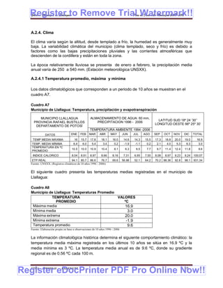 Register to Remove Trial Watermark!!
  Gobierno Municipal de Llallagua Plan de Desarrollo Municipal 2008-2012



  A.2.4. Clima

  El clima varía según la altitud, desde templado a frío, la humedad es generalmente muy
  baja. La variabilidad climática del municipio (clima templado, seco y frío) es debido a
  factores como las bajas precipitaciones pluviales y las corrientes atmosféricas que
  descienden de la cordillera y están en toda la zona.

  La época relativamente lluviosa se presenta de enero a febrero, la precipitación media
  anual varía de 250 a 540 mm. (Estación meteorológica UNSXX).

  A.2.4.1 Temperatura promedio, máxima y mínima

  Los datos climatológicos que corresponden a un periodo de 10 años se muestran en el
  cuadro A7.

  Cuadro A7
  Municipio de Llallagua: Temperatura, precipitación y evapotranspiración

       MUNICIPIO LLALLAGUA                         ALMACENAMIENTO DE AGUA: 60 mm.
                                                                                                      LATITUD SUD 18º 24 ’30’’
    PROVINCIA RAFAEL BUSTILLOS                        PRECIPITACION 1996 - 2006
                                                                                                    LONGITUD OESTE 66º 25º 30’
     DEPARTAMENTO DE POTOSÍ
                                                  TEMPERATURA AMBIENTE 1994 -2006
             DATOS                 ENE     FEB    MAR     ABR      MAY        JUN     JUL    AGO    SEP    OCT    NOV    DIC    TOTAL
   TEMP MEDIA MÁXIMA                  16   15.7   17.8      18.1     16.0      14.6   14.3   15.5   17.3   18.8   20.0   19.0     16.9
   TEMP. MEDIA MÍNIMA                6.4    6.0    5.4       3.4      0.2      -1.9   -1.1    0.2    2.1    4.0    5.3    6.3      3.0
   TEMPERATURA EN ºC
                                   10.5    10.0   10.9      10.4      8.1       6.3    6.5    7.7    9.7   11.4   12.4   11.8      9.6
   PROMEDIO
   INDICE CALORICO                 8.04    8.91   8.97      8.66     8.16      7.31   6.95   7.55   8.08   8.97   9.23   9.24   100.07
   ETP REAL                       94.1 80.7 86.6           76.7      69.6     56.98   52.1   64.2   70.2 88.36    92.8   98.1   931.34
  Fuente: UNSXX. (Registros climáticos de 10 años 1996 - 2006)

  El siguiente cuadro presenta las temperaturas medias registradas en el municipio de
  Llallagua:

  Cuadro A8
  Municipio de Llallagua: Temperaturas Promedio
              TEMPERATURA                       VALORES
                PROMEDIO                           ºC
   Máxima media                                    16.9
   Mínima media                                      3.0
   Máxima extrema                                  20.0
   Mínima extrema                                   -1.9
   Temperatura promedio                              9.6
  Fuente: Elaboración propia en base a observaciones de 10 años 1996 - 2006


  La información climatológica histórica determina el siguiente comportamiento climático: la
  temperatura media máxima registrada en los últimos 10 años se sitúa en 16.9 ºC y la
  media mínima es 3 ºC. La temperatura media anual es de 9.6 ºC, donde su gradiente
  regional es de 0.56 ºC cada 100 m.



Register eDocPrinter PDF Pro Online Now!!
  ETMA - APEMIN II -       PADEP/GTZ                                                                                     10
 