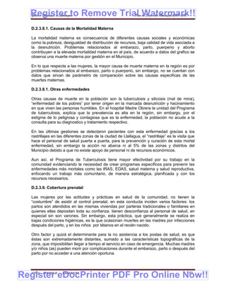 Register to Remove Trial Watermark!!
  Gobierno Municipal de Llallagua Plan de Desarrollo Municipal 2008-2012


  D.2.3.8.1. Causas de la Mortalidad Materna

  La mortalidad materna es consecuencia de diferentes causas sociales y económicas
  como la pobreza, desigualdad de distribución de recursos, baja calidad de vida asociada a
  la desnutrición. Problemas relacionados al embarazo, parto, puerperio y aborto
  contribuyen a la elevada mortalidad materna en el país, de acuerdo a datos del grafico se
  observa una muerte materna por gestión en el Municipio.

  En lo que respecta a las mujeres, la mayor causa de muerte materna en la región es por
  problemas relacionados al embarazo, parto o puerperio, sin embargo, no se cuentan con
  datos que sirvan de parámetro de comparación sobre las causas especificas de las
  muertes maternas.

  D.2.3.8.1. Otras enfermedades

  Otras causas de muerte en la población son la tuberculosis y silicosis (mal de mina),
  “enfermedad de los pobres” por tener origen en la marcada desnutrición y hacinamiento
  en que viven las personas humildes. En el hospital Madre Obrera la unidad del Programa
  de tuberculosis, explica que la prevalencia es alta en la región, sin embargo, por el
  estigma de lo peligrosa y contagiosa que es la enfermedad, la población no acude a la
  consulta para su diagnostico y tratamiento respectivo.

  En las últimas gestiones se detectaron pacientes con esta enfermedad gracias a los
  rastrillajes en las diferentes zonas de la ciudad de Llallagua, el “rastrillaje” es la visita que
  hace el personal de salud puerta a puerta, para la prevención y curación de esta mortal
  enfermedad, sin embargo la acción no abarca ni al 5% de las zonas y distritos del
  Municipio debido a que no existe apoyo de personal ni de recursos económicos.

  Aun así, el Programa de Tuberculosis tiene mayor efectividad por su trabajo en la
  comunidad evidenciando la necesidad de crear programas específicos para prevenir las
  enfermedades más mortales como las IRAS, EDAS, salud materna y salud reproductiva,
  enfocando un trabajo más comunitario, de manera estratégica, planificada y con los
  recursos necesarios.

  D.2.3.9. Cobertura prenatal

  Las mujeres por las actitudes y prácticas en salud de la comunidad, no tienen la
  “costumbre” de asistir al control prenatal, en esta conducta inciden varios factores: los
  partos son atendidos en las mismas viviendas por parteras tradicionales o familiares en
  quienes ellas depositan toda su confianza. tienen desconfianza al personal de salud, en
  especial sin son varones. Sin embargo, esta práctica, que generalmente se realiza en
  bajas condiciones higiénicas, es la que ocasionan muertes en las madres por infecciones
  después del parto, y en los niños por tétanos en el recién nacido.

  Otro factor y quizá el determinante para la no asistencia a los postas de salud, es que
  éstas son extremadamente distantes, sumado a las características topográficas de la
  zona, que imposibilitan llegar a tiempo al servicio en caso de emergencia. Muchas madres
  y/o niños (as) pueden morir por complicaciones durante el embarazo, parto o después del
  parto por no acceder a una atención oportuna.




Register eDocPrinter PDF Pro Online Now!!
  ETMA - APEMIN II -   PADEP/GTZ                                                              102
 