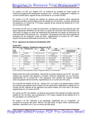 Register to Remove Trial Watermark!!
  Gobierno Municipal de Llallagua Plan de Desarrollo Municipal 2008-2012


  En cuanto a la VIF, por “estado civil”, se evidencia es cometida en mayor grado en
  matrimonios legalmente establecidos (esposas (os) - victimas), llegándose a registrar un
  numero de 980 casos, seguido de las concubinas en un numero de 926.

  En cuanto a la VIF victimas por edades se observa que quienes sufren agresiones
  familiares se hallan comprendidos entre las edades de 18 a 30 años, sumando durante las
  tres gestiones un número de 1113 casos, seguido de las victimas de edades de 31 a 40,
  con un número de 606.

  En cuanto a la VIF, por su “grado de instrucción”, se determina que las personas que más
  sufren agresiones familiares son las tienen un grado de instrucción del nivel primario con
  746 casos, le siguen en orden de importancia las personas con grado de instrucción de
  nivel secundario 379 personas. Por “ocupación”, las personas que más sufren agresiones
  familiares son de ocupación “amas de casa”, registrándose un numero de 1211 casos,
  seguido las personas dedicadas al comercio con 379 casos.

  D.3.3. Agresores de Violencia Intrafamiliar (VIF)

  Cuadro D31
  Municipio de Llallagua: Estadísticas agresores de VIF
                No.    ESTADO CIVIL      No.        POR         No.        POR           No.                      No.
   POR                                            EDADES                OCUPACIÓN             POR GRADO DE
   SEXO                                                                                        INSTRUCCIÓN
   Mujeres:            Casada             953 De 18 a 30        1271 Labores de          252 Ninguno
                 570                                                 casa                                         258
   Hombres:    1733 Concubina.            919 De 31 a 40         511 No trabaja          116 Lee, escribe         361
                    Soltera               212 De 41 a 50         331 Estudia             280 Primaria             713
                       Viuda               62 De 51 a 60         125 Minero              828 Secundaria           508
                       Divorciada          55 60 adelante         65 Comerciante         371 Técnico              128
                       Separada            75                          Otros             456 Sup. Univ.           129
                                                                                                Sup. No Univ.
                                                                                                                  286
   Total       2303                      2276                   2303                     2303                     2383
  Fuente: Número de casos atendidos por SLIM – Brigada de Protección a la Familia 2007


  Según datos del cuadro precedente, claramente se puede observar que la VIF, “por sexo”
  muestra que quienes más agreden o cometen violencia intrafamiliar son los hombres,
  registrándose en un numero de 1.733, agresores, pero también las mujeres cometen
  actos de agresión dentro la familia, registrándose en un numero de 570 casos.

  En el periodo de análisis, la VIF por “estado civil”, en cuanto a los agresores(as), indican
  que quienes más agreden tienen estado civil de casados(as), llegándose a registrar en un
  numero de 953, seguido de los agresores que tienen estado civil unión libre o de hecho,
  registrándose en un numero de 919.

  En cuanto a la VIF “por edades”, se observa que quienes más agreden se hallan entre las
  edades de 18 a 30 años, que corresponde a 1.271 casos, seguido de las edades de 31 a
  40, que llegan a un número de 511.

  En cuanto a la VIF, referente a los agresores, registrados por su “ocupación”, se
  concentra en el grupo del sector “Minero” con 828 casos, le sigue “Otros” (profesionales,
  albañiles, carpinteros, etc.), con un número de 456 casos.



Register eDocPrinter PDF Pro Online Now!!
  ETMA - APEMIN II -    PADEP/GTZ                                                                               106
 