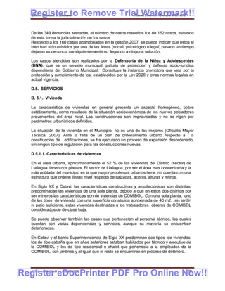 Register to Remove Trial Watermark!!
  Gobierno Municipal de Llallagua Plan de Desarrollo Municipal 2008-2012



  De las 349 denuncias sentadas, el número de casos resueltos fue de 152 casos, evitando
  de esta forma la judicialización de los casos.
  Respecto a los 160 casos abandonados en la gestión 2007, se puede indicar que estos si
  bien han sido asistidos por una de las áreas (social, psicológico o legal) pasado un tiempo
  dejaron su denuncia consiguientemente no llegando a ninguna solución.

  Los casos atendidos son realizados por la Defensoría de la Niñez y Adolescentes
  (DNA), que es un servicio municipal gratuito de protección y defensa socio-jurídica
  dependiente del Gobierno Municipal. Constituye la instancia promotora que vela por la
  protección y cumplimiento de los, establecidos por la Ley 2026 y otras normas legales en
  actual vigencia.

  D.5. SERVICIOS

  D. 5.1. Vivienda

  La característica de viviendas en general presenta un aspecto homogéneo, pobre
  estéticamente, como resultado de la situación socioeconómica de los nuevos pobladores
  provenientes del área rural. Las construcciones son improvisadas y no se rigen por
  parámetros urbanísticos definidos.

  La situación de la vivienda en el Municipio, no es una de las mejores (Oficialia Mayor
  Técnica, 2007). Ante la falta de un plan de ordenamiento urbano respecto a la
  construcción de edificaciones, se ha ejecutado un proceso de expansión desordenado,
  sin ningún tipo de regulación para las construcciones nuevas.

  D.5.1.1. Características de viviendas

  En el área urbana, aproximadamente el 52 % de las viviendas del Distrito (sector) de
  Llallagua tienen dos plantas. El sector de Llallagua, por ser el área más concentrada y la
  más poblada del municipio es la que mayor problemas urbanos tiene, no cuenta con una
  estructura que ordene líneas nivel respecto de calzadas, aceras, alturas y retiros.

  En Siglo XX y Catavi, las características constructivas y arquitectónicas son distintas,
  predominaban las viviendas de una sola planta, debido a que en estos dos distritos por
  ser mineros las características son de viviendas de COMIBOL. Con una sola planta, uno
  de los tipos de vivienda con una superficie construida aproximada de 40 m2, sin jardín
  ni patio suficiente, estas viviendas destinadas a los trabajadores obreros de COMIBOL
  considerados de de clase baja.

  Se puede observar también las casas que pertenecían al personal técnico, las cuales
  cuentan con varias dependencias y servicios, aunque su mayoría se encuentran
  deterioradas.

  En Catavi y el barrio Superintendencia de Siglo XX predominan dos tipos de viviendas:
  los de tipo cabaña que en años anteriores estaban habitados por técnico y ejecutivo de
  la COMIBOL y los de tipo residencial o chalet que pertenecía a la empleados de la
  COMIBOL, con jardines y al igual que el resto se encuentran en proceso de deterioro.




Register eDocPrinter PDF Pro Online Now!!
  ETMA - APEMIN II -   PADEP/GTZ                                                         109
 