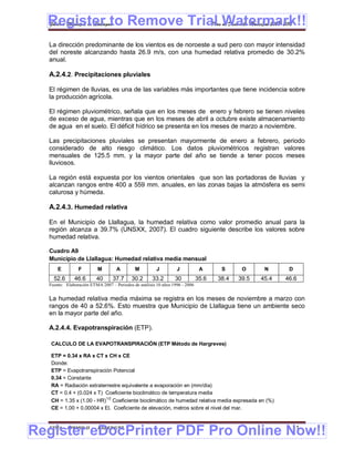 Register to Remove Trial Watermark!!
  Gobierno Municipal de Llallagua Plan de Desarrollo Municipal 2008-2012


  La dirección predominante de los vientos es de noroeste a sud pero con mayor intensidad
  del noreste alcanzando hasta 26.9 m/s, con una humedad relativa promedio de 30.2%
  anual.

  A.2.4.2. Precipitaciones pluviales

  El régimen de lluvias, es una de las variables más importantes que tiene incidencia sobre
  la producción agrícola.

  El régimen pluviométrico, señala que en los meses de enero y febrero se tienen niveles
  de exceso de agua, mientras que en los meses de abril a octubre existe almacenamiento
  de agua en el suelo. El déficit hídrico se presenta en los meses de marzo a noviembre.

  Las precipitaciones pluviales se presentan mayormente de enero a febrero, periodo
  considerado de alto riesgo climático. Los datos pluviométricos registran valores
  mensuales de 125.5 mm. y la mayor parte del año se tiende a tener pocos meses
  lluviosos.

  La región está expuesta por los vientos orientales que son las portadoras de lluvias y
  alcanzan rangos entre 400 a 559 mm. anuales, en las zonas bajas la atmósfera es semi
  calurosa y húmeda.

  A.2.4.3. Humedad relativa

  En el Municipio de Llallagua, la humedad relativa como valor promedio anual para la
  región alcanza a 39.7% (UNSXX, 2007). El cuadro siguiente describe los valores sobre
  humedad relativa.

  Cuadro A9
  Municipio de Llallagua: Humedad relativa media mensual
      E         F         M        A        M          J         J            A      S      O      N      D
    52.6      46.6       40      37.7      30.2      33.2       30           35.6   38.4   39.5   45.4   46.6
  Fuente: Elaboración ETMA 2007 – Periodos de análisis 10 años 1996 - 2006


  La humedad relativa media máxima se registra en los meses de noviembre a marzo con
  rangos de 40 a 52.6%. Esto muestra que Municipio de Llallagua tiene un ambiente seco
  en la mayor parte del año.

  A.2.4.4. Evapotranspiración (ETP).

   CALCULO DE LA EVAPOTRANSPIRACIÓN (ETP Método de Hargreves)

   ETP = 0.34 x RA x CT x CH x CE
   Donde:
   ETP = Evapotranspiración Potencial
   0.34 = Constante
   RA = Radiación extraterrestre equivalente a evaporación en (mm/día)
   CT = 0.4 + (0.024 x T) Coeficiente bioclimático de temperatura media
                          1/2
   CH = 1.35 x (1.00 - HR) Coeficiente bioclimático de humedad relativa media expresada en (%)
   CE = 1.00 + 0.00004 x El. Coeficiente de elevación, metros sobre el nivel del mar.



Register eDocPrinter PDF Pro Online Now!!
  ETMA - APEMIN II -      PADEP/GTZ                                                                           11
 